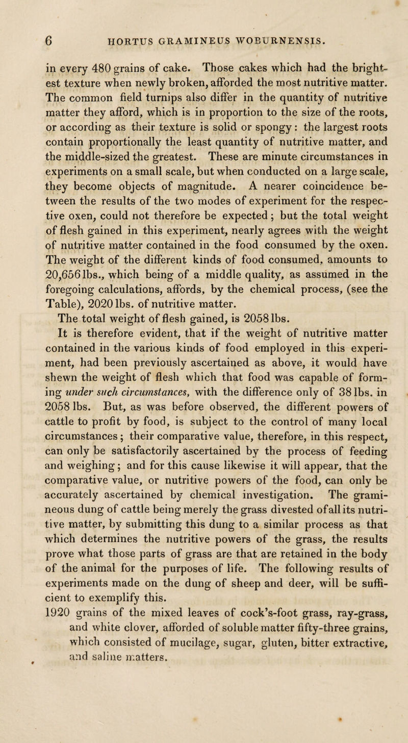 in every 480 grains of cake. Those cakes which had the bright¬ est texture when newly broken, afforded the most nutritive matter. The common field turnips also differ in the quantity of nutritive matter they afford, which is in proportion to the size of the roots, or according as their texture is solid or spongy: the largest roots contain proportionally the least quantity of nutritive matter, and the middle-sized the greatest. These are minute circumstances in experiments on a small scale, but when conducted on a large scale, they become objects of magnitude. A nearer coincidence be¬ tween the results of the two modes of experiment for the respec¬ tive oxen, could not therefore be expected; but the total weight of flesh gained in this experiment, nearly agrees with the weight of nutritive matter contained in the food consumed by the oxen. The weight of the different kinds of food consumed, amounts to 20,6561bs., which being of a middle quality, as assumed in the foregoing calculations, affords, by the chemical process, (see the Table), 2020 lbs. of nutritive matter. The total weight of flesh gained, is 2058 lbs. It is therefore evident, that if the weight of nutritive matter contained in the various kinds of food employed in this experi¬ ment, had been previously ascertained as above, it would have shewn the weight of flesh which that food was capable of form¬ ing under such circumstances, with the difference only of 38 lbs. in 2058 lbs. But, as was before observed, the different powers of cattle to profit by food, is subject to the control of many local circumstances; their comparative value, therefore, in this respect, can only be satisfactorily ascertained by the process of feeding and weighing; and for this cause likewise it will appear, that the comparative value, or nutritive powers of the food, can only be accurately ascertained by chemical investigation. The grami¬ neous dung of cattle being merely the grass divested of all its nutri¬ tive matter, by submitting this dung to a similar process as that which determines the nutritive powers of the grass, the results prove what those parts of grass are that are retained in the body of the animal for the purposes of life. The following results of experiments made on the dung of sheep and deer, will be suffi¬ cient to exemplify this. 1920 grains of the mixed leaves of cock’s-foot grass, ray-grass, and white clover, afforded of soluble matter fifty-three grains, which consisted of mucilage, sugar, gluten, bitter extractive, and saline matters.