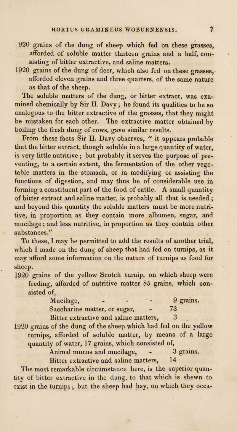 920 grains of the dung of sheep which fed on these grasses, afforded of soluble matter thirteen grains and a half, con¬ sisting of bitter extractive, and saline matters. 1920 grains of the dung of deer, which also fed on these grasses, afforded eleven grains and three quarters, of the same nature as that of the sheep. The soluble matters of the dung, or bitter extract, was exa¬ mined chemically by Sir H. Davy; he found its qualities to be so analogous to the bitter extractive of the grasses, that they might be mistaken for each other. The extractive matter obtained by boiling the fresh dung of cows, gave similar results. From these facts Sir H. Davy observes, “ it appears probable that the bitter extract, though soluble in a large quantity of water, is very little nutritive ; but probably it serves the purpose of pre¬ venting, to a certain extent, the fermentation of the other vege¬ table matters in the stomach, or in modifying or assisting the functions of digestion, and may thus be of considerable use in forming a constituent part of the food of cattle. A small quantity of bitter extract and saline matter, is probably all that is needed ; and beyond this quantity the soluble matters must be more nutri¬ tive, in proportion as they contain more albumen, sugar, and mucilage; and less nutritive, in proportion as they contain other substances.” To these, I may be permitted to add the results of another trial, which I made on the dung of sheep that had fed on turnips, as it may afford some information on the nature of turnips as food for sheep. 1920 grains of the yellow Scotch turnip, on which sheep were feeding, afforded of nutritive matter 85 grains, which con¬ sisted of. Mucilage, 9 grains. Saccharine matter, or sugar, - 73 Bitter extractive and saline matters, 3 1920 grains of the dung of the sheep which had fed on the yellow turnips, afforded of soluble matter, by means of a large quantity of water, 17 grains, which consisted of. Animal mucus and mucilage, - 3 grains. Bitter extractive and saline matters, 14 The most remarkable circumstance here, is the superior quan¬ tity of bitter extractive in the dung, to that which is shewn to exist in the turnips ; but the sheep had hay, on which they occa-