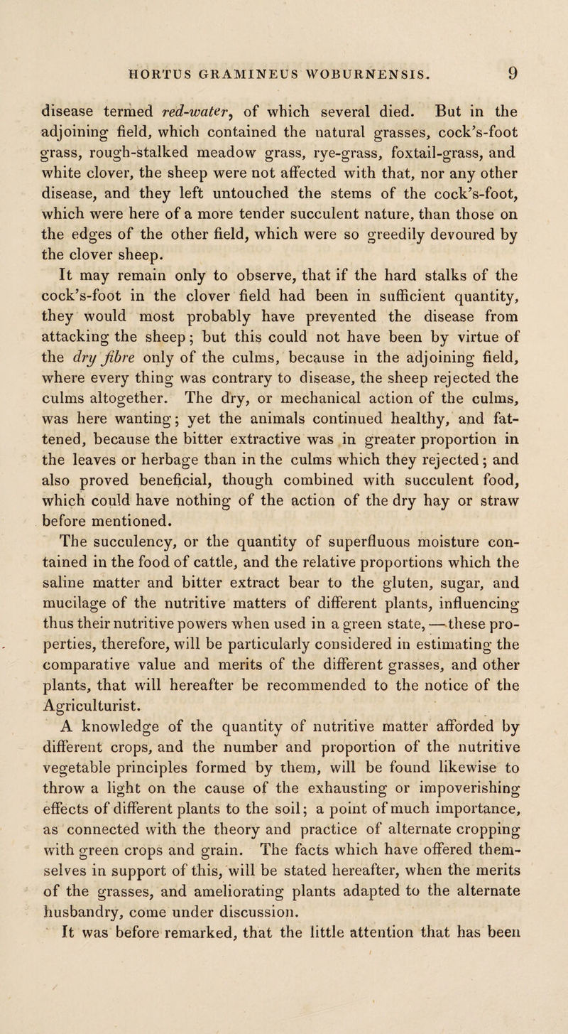 disease termed red-water, of which several died. But in the adjoining field, which contained the natural grasses, cock’s-foot grass, rough-stalked meadow grass, rye-grass, foxtail-grass, and white clover, the sheep were not affected with that, nor any other disease, and they left untouched the stems of the cock’s-foot, which were here of a more tender succulent nature, than those on the edges of the other field, which were so greedily devoured by the clover sheep. It may remain only to observe, that if the hard stalks of the cock’s-foot in the clover field had been in sufficient quantity, they would most probably have prevented the disease from attacking the sheep; but this could not have been by virtue of the dry fibre only of the culms, because in the adjoining field, where every thing was contrary to disease, the sheep rejected the culms altogether. The dry, or mechanical action of the culms, was here wanting; yet the animals continued healthy, and fat¬ tened, because the bitter extractive was in greater proportion in the leaves or herbage than in the culms which they rejected; and also proved beneficial, though combined with succulent food, which could have nothing of the action of the dry hay or straw before mentioned. The succulency, or the quantity of superfluous moisture con¬ tained in the food of cattle, and the relative proportions which the saline matter and bitter extract bear to the gluten, sugar, and mucilage of the nutritive matters of different plants, influencing thus their nutritive powers when used in a green state, —these pro¬ perties, therefore, will be particularly considered in estimating the comparative value and merits of the different grasses, and other plants, that will hereafter be recommended to the notice of the Agriculturist. A knowledge of the quantity of nutritive matter afforded by different crops, and the number and proportion of the nutritive vegetable principles formed by them, will be found likewise to throw a light on the cause of the exhausting or impoverishing effects of different plants to the soil; a point of much importance, as connected with the theory and practice of alternate cropping with green crops and grain. The facts which have offered them¬ selves in support of this, will be stated hereafter, when the merits of the grasses, and ameliorating plants adapted to the alternate husbandry, come under discussion. It was before remarked, that the little attention that has been