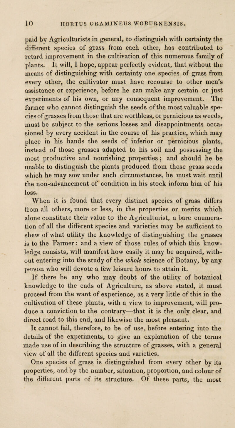 paid by Agriculturists in general, to distinguish with certainty the different species of grass from each other, has contributed to retard improvement in the cultivation of this numerous family of plants. It will, I hope, appear perfectly evident, that without the means of distinguishing with certainty one species of grass from every other, the cultivator must have recourse to other men’s assistance or experience, before he can make any certain or just experiments of his own, or any consequent improvement. The farmer who cannot distinguish the seeds of the most valuable spe¬ cies of grasses from those that are worthless, or pernicious as weeds, must be subject to the serious losses and disappointments occa¬ sioned by every accident in the course of his practice, which may place in his hands the seeds of inferior or pernicious plants, instead of those grasses adapted to his soil and possessing the most productive and nourishing properties; and should he be unable to distinguish the plants produced from those grass seeds which he may sow under such circumstances, he must wait until the non-advancement of condition in his stock inform him of his loss. When it is found that every distinct species of grass differs from all others, more or less, in the properties or merits which alone constitute their value to the Agriculturist, a bare enumera¬ tion of all the different species and varieties may be sufficient to shew of what utility the knowledge of distinguishing the grasses is to the Farmer: and a view of those rules of which this know¬ ledge consists, will manifest how easily it may be acquired, with¬ out entering into the study of the whole science of Botany, by any person who will devote a few leisure hours to attain it. If there be any who may doubt of the utility of botanical knowledge to the ends of Agriculture, as above stated, it must proceed from the want of experience, as a very little of this in the cultivation of these plants, with a view to improvement, will pro¬ duce a conviction to the contrary—that it is the only clear, and direct road to this end, and likewise the most pleasant. It cannot fail, therefore, to be of use, before entering into the details of the experiments, to give an explanation of the terms made use of in describing the structure of grasses, with a general view of all the different species and varieties. One species of grass is distinguished from every other by its properties, and by the number, situation, proportion, and colour of the different parts of its structure. Of these parts, the most