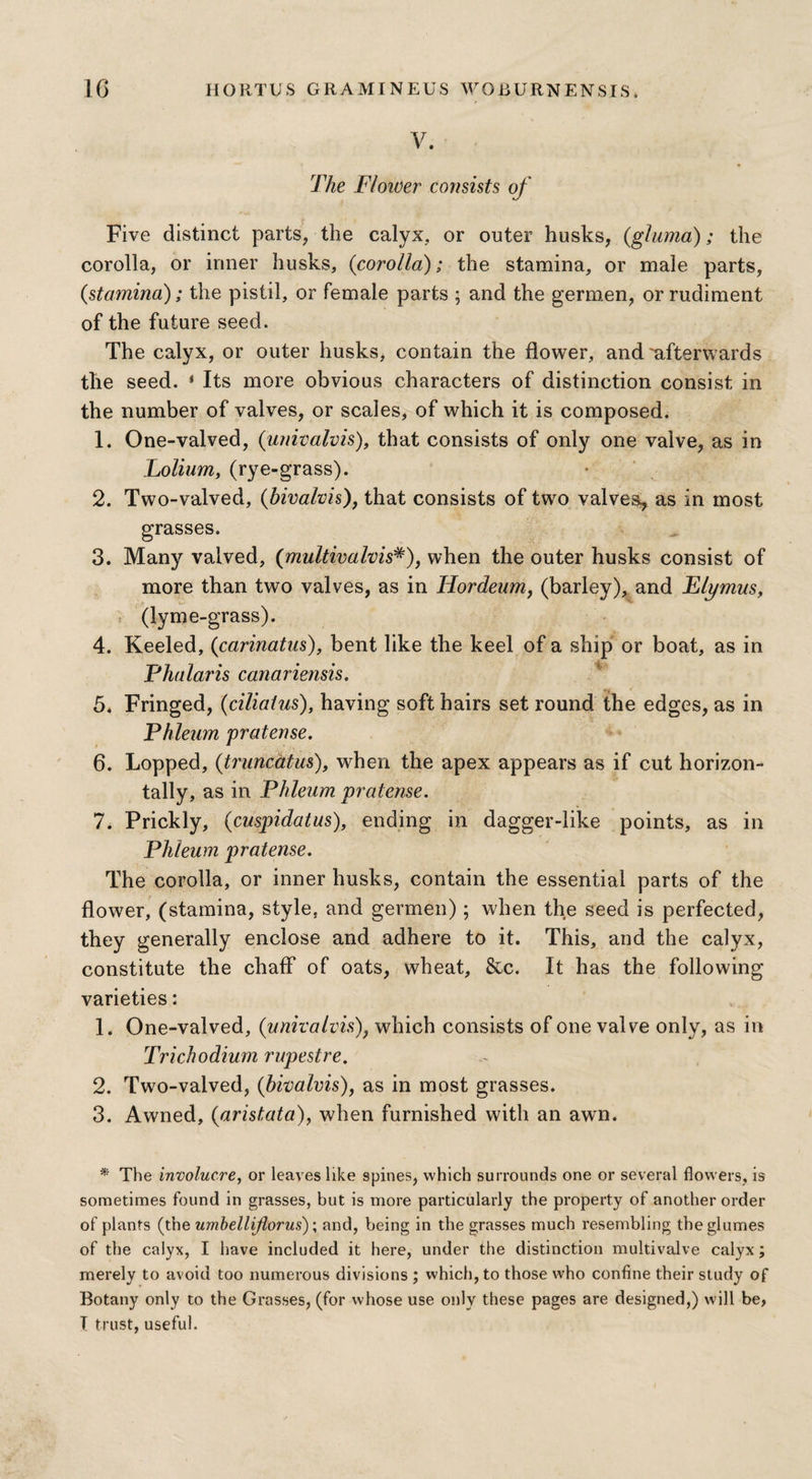 V. The Flower consists of 't Five distinct parts, the calyx, or outer husks, (gluma); the corolla, or inner husks, {corolla); the stamina, or male parts, {stamina); the pistil, or female parts ; and the germen, or rudiment of the future seed. The calyx, or outer husks, contain the flower, and 'afterwards the seed. * Its more obvious characters of distinction consist in the number of valves, or scales, of which it is composed. 1. One-valved, (univalvis), that consists of only one valve, as in Lolium, (rye-grass). 2. Two-valved, (bivalvis), that consists of two valves, as in most grasses. 3. Many vaived, (multivalvis#), when the outer husks consist of more than two valves, as in Hordeum, (barley), and Elymus, (lym e-grass). 4. Keeled, (carinatus), bent like the keel of a ship or boat, as in Phalaris canariensis, -, 5. Fringed, {cilialus), having soft hairs set round the edges, as in Phleum pratense. 6. Lopped, {truncatus), when the apex appears as if cut horizon¬ tally, as in Phleum pratense. 7. Prickly, {cuspidatus), ending in dagger-like points, as in Phleum pratense. The corolla, or inner husks, contain the essential parts of the flower, (stamina, style, and germen); when the seed is perfected, they generally enclose and adhere to it. This, and the calyx, constitute the chaff of oats, wheat, &c. It has the following varieties: 1. One-valved, (univalvis), which consists of one valve only, as in Trick odium rupestre. 2. Two-valved, {bivalvis), as in most grasses. 3. Awned, {aristata), when furnished with an awn. * The involucre, or leaves like spines, which surrounds one or several flowers, is sometimes found in grasses, but is more particularly the property of another order of plants (the umbellijlorus); and, being in the grasses much resembling the glumes of the calyx, I have included it here, under the distinction multivalve calyx; merely to avoid too numerous divisions ; which, to those who confine their study of Botany only to the Grasses, (for whose use only these pages are designed,) will be, T trust, useful.