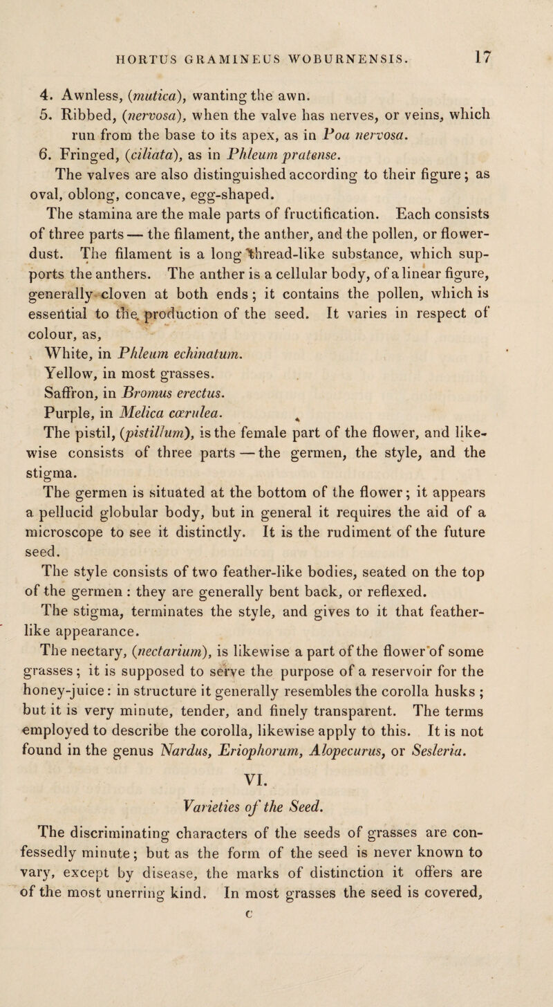 4. Awnless, (mutico), wanting the awn. 5. Ribbed, {nervosa), when the valve has nerves, or veins, which run from the base to its apex, as in Poa nervosa. 6. Fringed, (ciliata), as in Phleum pratense. The valves are also distinguished according to their figure; as oval, oblong, concave, egg-shaped. The stamina are the male parts of fructification. Each consists of three parts— the filament, the anther, and the pollen, or flower- dust. The filament is a long Thread-like substance, which sup¬ ports the anthers. The anther is a cellular body, of a linear figure, generally cloven at both ends; it contains the pollen, which is essential to the. production of the seed. It varies in respect of colour, as. White, in Phleum echinatum. Yellow, in most grasses. Saffron, in Bromus erectus. Purple, in Melica carulea. A The pistil, (pistillum), is the female part of the flower, and like¬ wise consists of three parts — the germen, the style, and the stigma. The germen is situated at the bottom of the flower; it appears a pellucid globular body, but in general it requires the aid of a microscope to see it distinctly. It is the rudiment of the future seed. The style consists of two feather-like bodies, seated on the top of the germen : they are generally bent back, or reflexed. The stigma, terminates the style, and gives to it that feather¬ like appearance. The nectary, (nectarium), is likewise a part of the flower of some grasses; it is supposed to serve the purpose of a reservoir for the honey-juice: in structure it generally resembles the corolla husks ; but it is very minute, tender, and finely transparent. The terms employed to describe the corolla, likewise apply to this. It is not found in the genus Nardus, Eriophorum, Alopecurus, or Sesleria. VI. Varieties of the Seed. The discriminating characters of the seeds of grasses are con¬ fessedly minute; but as the form of the seed is never known to vary, except by disease, the marks of distinction it offers are of the most unerring kind. In most grasses the seed is covered, e