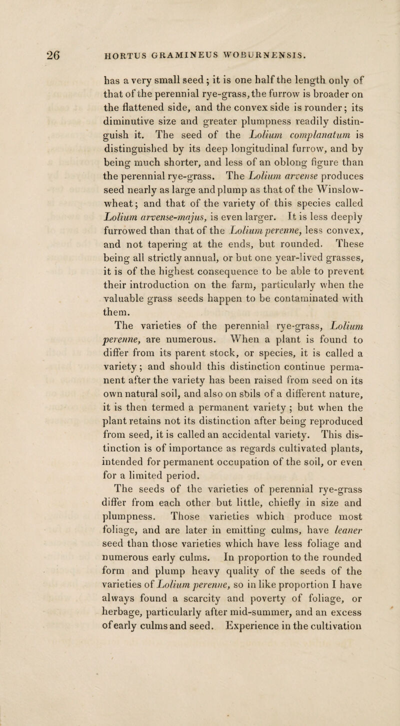 has a very small seed ; it is one half the length only of that of the perennial rye-grass, the furrow is broader on the flattened side, and the convex side is rounder; its diminutive size and greater plumpness readily distin¬ guish it. The seed of the Lolium complanatum is distinguished by its deep longitudinal furrow, and by being much shorter, and less of an oblong figure than the perennial rye-grass. The Lolium arvense produces seed nearly as large and plump as that of the Winslow- wheat; and that of the variety of this species called Lolium arvense-majus, is even larger. It is less deeply furrowed than that of the Ijolium perenne, less convex, and not tapering at the ends, but rounded. These being all strictly annual, or but one year-lived grasses, it is of the highest consequence to be able to prevent their introduction on the farm, particularly when the valuable grass seeds happen to be contaminated with them. The varieties of the perennial rye-grass, Lolium perenne, are numerous. When a plant is found to differ from its parent stock, or species, it is called a variety; and should this distinction continue perma¬ nent after the variety has been raised from seed on its own natural soil, and also on sbils of a different nature, it is then termed a permanent variety ; but when the plant retains not its distinction after being reproduced from seed, it is called an accidental variety. This dis¬ tinction is of importance as regards cultivated plants, intended for permanent occupation of the soil, or even for a limited period. The seeds of the varieties of perennial rye-grass differ from each other but little, chiefly in size and plumpness. Those varieties which produce most foliage, and are later in emitting culms, have leaner seed than those varieties which have less foliage and numerous early culms. In proportion to the rounded form and plump heavy quality of the seeds of the varieties of Lolium perenne, so in like proportion I have always found a scarcity and poverty of foliage, or herbage, particularly after mid-summer, and an excess of early culms and seed. Experience in the cultivation