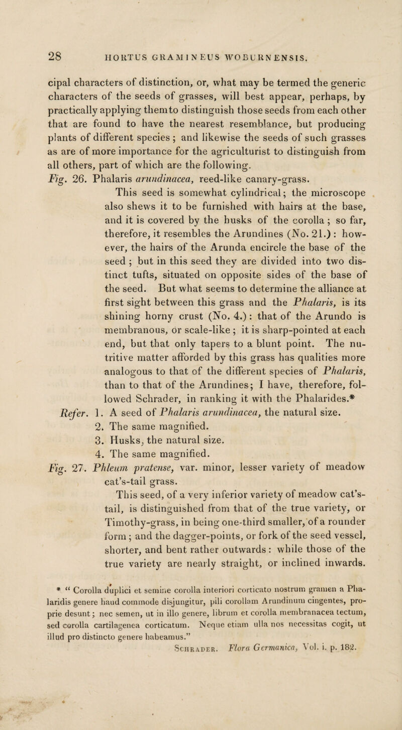 cipal characters of distinction, or, what may be termed the generic characters of the seeds of grasses, will best appear, perhaps, by practically applying them to distinguish those seeds from each other that are found to have the nearest resemblance, but producing plants of different species ; and likewise the seeds of such grasses as are of more importance for the agriculturist to distinguish from all others, part of which are the following. Fig. 26. Phalaris arundinacea, reed-like canary-grass. This seed is somewhat cylindrical; the microscope also shews it to be furnished with hairs at the base, and it is covered by the husks of the corolla ; so far, therefore, it resembles the Arundines (No. 21.) : how¬ ever, the hairs of the Arunda encircle the base of the seed ; but in this seed they are divided into two dis¬ tinct tufts, situated on opposite sides of the base of the seed. But what seems to determine the alliance at first sight between this grass and the Phalaris, is its shining horny crust (No. 4.): that of the Arundo is membranous, 6r scale-like ; it is sharp-pointed at each end, but that only tapers to a blunt point. The nu¬ tritive matter afforded by this grass has qualities more analogous to that of the different species of Phalaris, than to that of the Arundines; I have, therefore, fol¬ lowed Schrader, in ranking it with the Phalarides.* Refer. 1. A seed of Phalaris arundinacea, the natural size. 2. The same magnified. 3. Husks, the natural size. 4. The same magnified. Fig. 27. Phleum pratense, var. minor, lesser variety of meadow cat’s-tail grass. This seed, of a very inferior variety of meadow cat’s- tail, is distinguished from that of the true variety, or Timothy-grass, in being one-third smaller, of a rounder form; and the dagger-points, or fork of the seed vessel, shorter, and bent rather outwards: while those of the true variety are nearly straight, or inclined inwards. * u Corolla duplici et semine corolla interiori corticato nostrum granien a Pha- laridis genere haud commode disjungitur, pili corollam Arundinum cingentes, pro- prie desunt; nec semen, ut in illo genere, librum et corolla membranacea tectum, sed corolla cartilagenea corticatum. Neque etiam ulla nos necessitas cogit, ut illud pro distincto genere habeamus.” Schrader. Flora Germanica, \ ol. i. p. 182.