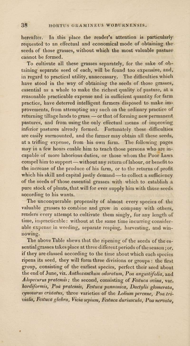 hereafter. In this place the reader’s attention is particularly requested to an effectual and economical mode of obtaining the seeds of those grasses, without which the most valuable pasture cannot be formed. To cultivate all these grasses separately, for the sake of ob¬ taining separate seed of each, will be found too expensive, and, in regard to practical utility, unnecessary. The difficulties which have stood in the way of obtaining the seeds of those grasses, essential as a whole to make the richest quality of pasture, at a reasonable practicable expense and in sufficient quantity for farm practice, have deterred intelligent farmers disposed to make im¬ provements, from attempting any such on the ordinary practice of returning tillage lands to grass —or that of forming new permanent pastures, and from using the only effectual means of improving inferior pastures already formed. Fortunately these difficulties are easily surmounted, and the farmer may obtain all these seeds, at a trifling expense, from his own farm. The following pages may in a few hours enable him to teach those persons who are in¬ capable of more laborious duties, or those whom the Poor Laws compel him to support — without any return of labour, or benefit to the increase of the produce of his farm, or to the returns of profit which his skill and capital justly demand — to collect a sufficiency of the seeds of those essential grasses with which to establish a pure stock of plants, that will for ever supply him with those seeds according to his wants. The unconquerable propensity of almost every species of the valuable grasses to combine and grow in company with others,, renders every attempt to cultivate them singly, for any length of time, impracticable: without at the same time incurring consider¬ able expense in weeding, separate reaping, harvesting, and win¬ nowing. The above Table shews that the ripening of the seeds of the es¬ sential grasses takes place at three different periods of the season; or, if they are classed according to the time about which each species ripens its seed, they will form three divisions or groups : the first group, consisting of the earliest species, perfect their seed about the end of June, viz. Anthoxanthum odoratum, Poa angustifolia, and A lopecurus pratensis; the second, consisting of Festuca ovina, var. hordiformis, Poa pratensis, Festuca pannonica, Dactylis glornerata, cynosurus cristatus, three varieties of the Lolium perenne, Poa tri- vialis, Festuca glabra, Vicia sepium, Festuca duriuscula, Poa nervata,