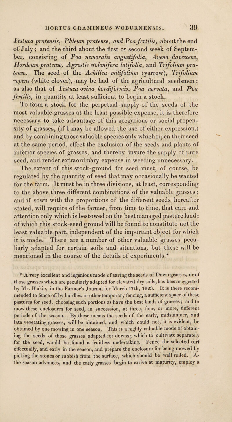 Festuca pratensis, Phleum pratense> and Poafertilis, about the end of July ; and the third about the first or second week of Septem¬ ber, consisting of Poa nemoralis august folia, Avena flavescens, Hordeum pratense, Agrostis stolonifera lat folia, and Trifolium pra- tense. The seed of the Achillea milifolium (yarrow). Trifolium ”epens (white clover), may be had of the agricultural seedsmen : as also that of Festuca ovina hordformis, Poa nervata, and Poa fertilis, in quantity at least sufficient to begin a stock. To form a stock for the perpetual supply of the seeds of the most valuable grasses at the least possible expense, it is therefore necessary to take advantage of this gregarious or social propen¬ sity of grasses, (if I may be allowed the use of either expression,) and by combining those valuable species only which ripen their seed at the same period, effect the exclusion of the seeds and plants of inferior species of grasses, and thereby insure the supply of pure seed, and render extraordinary expense in weeding unnecessary. The extent of this stock-ground for seed must, of course, be regulated by the quantity of seed that may occasionally be wanted for the farm. It must be in three divisions, at least, corresponding to the above three different combinations of the valuable grasses ; and if sown with the proportions of the different seeds hereafter stated, will require of the farmer, from time to time, that care and attention only which is bestowed on the best managed pasture land: of which this stock-seed ground will be found to constitute not the least valuable part, independent of the important object for which it is made. There are a number of other valuable grasses pecu¬ liarly adapted for certain soils and situations, but these will be mentioned in the course of the details of experiments.* * A very excellent and ingenious mode of saving the seeds of Down grasses, or of those grasses which are peculiarly adapted for elevated dry soils, has been suggested by Mr. Blalde, in the Farmer’s Journal for March 17th, 1823. It is there recom¬ mended to fence offby hurdles, or other temporary fencing, a sufficient space of these pastures for seed, choosing such portions as have the best kinds of grasses ; and to mow these enclosures for seed, in succession, at three, four, or more, different periods of the season. By these means the seeds of the early, midsummer, and late vegetating grasses, will be obtained, and which could not, it is evident, be obtained by one mowing in one season. This is a highly valuable mode of obtain¬ ing the seeds of those grasses adapted for downs; which to cultivate separately for the seed, would be found a fruitless undertaking. Fence the selected turf effectually, and early in the season, and prepare the enclosure for being mowed by picking the stones or rubbish from the surface, which should be well rolled. As the season advances, and the early grasses begin to arrive at maturity, employ a