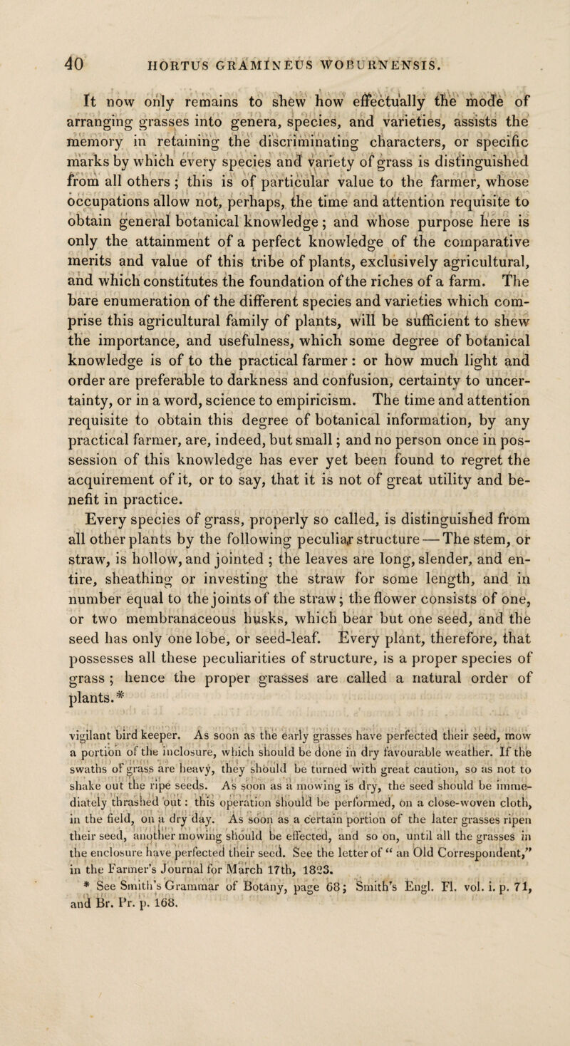 It now only remains to shew how effectually the mode of arranging grasses into genera, species, and varieties, assists the memory in retaining the discriminating characters, or specific marks by which every species and variety of grass is distinguished from all others ; this is of particular value to the farmer, whose occupations allow not, perhaps, the time and attention requisite to obtain general botanical knowledge; and whose purpose here is only the attainment of a perfect knowledge of the comparative merits and value of this tribe of plants, exclusively agricultural, and which constitutes the foundation of the riches of a farm. The bare enumeration of the different species and varieties which com¬ prise this agricultural family of plants, will be sufficient to shew the importance, and usefulness, which some degree of botanical knowledge is of to the practical farmer: or how much light and order are preferable to darkness and confusion, certainty to uncer¬ tainty, or in a word, science to empiricism. The time and attention requisite to obtain this degree of botanical information, by any practical farmer, are, indeed, but small; and no person once in pos¬ session of this knowledge has ever yet been found to regret the acquirement of it, or to say, that it is not of great utility and be¬ nefit in practice. Every species of grass, properly so called, is distinguished from all other plants by the following peculiar structure — The stem, or straw, is hollow, and jointed ; the leaves are long, slender, and en¬ tire, sheathing or investing the straw for some length, and in number equal to the joints of the straw; the flower consists of one, or two membranaceous husks, which bear but one seed, and the seed has only one lobe, or seed-leaf. Every plant, therefore, that possesses all these peculiarities of structure, is a proper species of grass ; hence the proper grasses are called a natural order of plants.# vigilant bird keeper. As soon as the early grasses have perfected their seed, mow a portion of the inclosure, which should be done in dry favourable weather. If the swaths of grass are heavy, they should be turned with great caution, so as not to shake out the ripe seeds. As soon as a mowing is dry, the seed should be imme¬ diately thrashed out: this operation should be performed, on a close-woven cloth, in the field, on a dry day. As soon as a certain portion of the later grasses ripen their seed, another mowing should be effected, and so on, until all the grasses in the enclosure have perfected their seed. See the letter of “ an Old Correspondent/' in the Farmer’s Journal for March 17th, 1823. * See Smith’s Grammar of Botany, page 68; Smith's tingl. FI. vol. i. p. 71, and Br. Pr. p. 168.