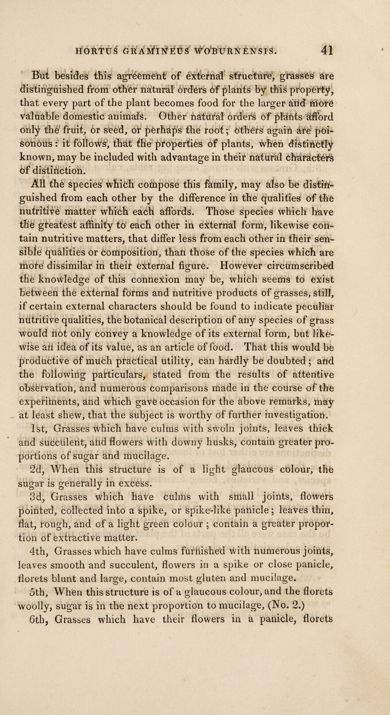 But besides this agreement of external structure, grasses are distinguished from other natural brders of plants by this property, that every part of the plant becomes food for the larger and more Valuable domestic animals. Other natural Orders of pfehts dfford fruit. Or seed, of perhaps the root; others again are poi- it follows, that the properties of plants, when distinctly known, may be included with advantage in their natural characters Of distinction. only the sonous: All the species which compose this family, may also be distin¬ guished from each other by the difference in the qualities of the nutritive matter which each affords. Those species which have the greatest affinity to each other in external form, likewise con¬ tain nutritive matters, that differ less from each other in their sen¬ sible qualities or composition, than those of the species which are more dissimilar in their external figure. However circumscribed the knowledge of this connexion may be, which seems to exist between the external forms and nutritive products of grasses, still, if certain external characters should be found to indicate peculiar nutritive qualities, the botanical description of any species of grass would not only convey a knowledge of its external form, but like¬ wise an idea of its value, as an article of food. That this would be productive of much practical utility, can hardly be doubted; and the following particulars, stated from the results of attentive observation, and numerous comparisons made in the course of the experiments, and which gave occasion for the above remarks, may at least shew, that the subject is worthy of further investigation. 1st, Grasses which have culms with sWoln joints, leaves thick and succulent, and flowers with downy husks, contain greater pro¬ portions of sugar and mucilage. 2d, When this structure is of a light glaucous colour, the sugar is generally in excess. 3d, Grasses which have culms with sillall joints, flowers pointed, collected into a spike, or spike-like panicle; leaves thin, flat, rough, and of a light green colour ; contain a greater propor¬ tion of extractive matter. 4th, Grasses which have culms furnished with numerous joints, leaves smooth and succulent, flowers in a spike or close panicle, florets blunt and large, contain most gluten and mucilage. 5th, When this structure is of a glaucous colour, and the florets woolly, sugar is in the next proportion to mucilage, (No. 2.) 6th, Grasses which have their flowers in a panicle, florets