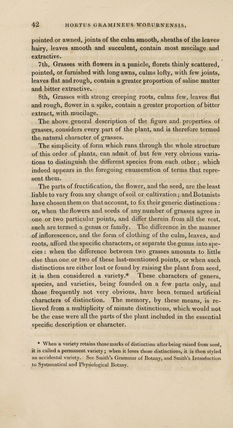 pointed or awned, joints of the culm smooth, sheaths of the leaves hairy, leaves smooth and succulent, contain most mucilage and extractive. 7th, Grasses with flowers in a panicle, florets thinly scattered, pointed, or furnished with long awns, culms lofty, with few j oints, leaves flat and rough, contain a greater proportion of saline matter and bitter extractive. 8th, Grasses with strong creeping roots, culms few, leaves flat and rough, flower in a spike, contain a greater proportion of bitter extract, with mucilage. The above general description of the figure and properties of grasses, considers every part of the plant, and is therefore termed the natural character of grasses. The simplicity of form which runs through the whole structure of this order of plants, can admit of but few very obvious varia¬ tions to distinguish the different species from each other; which indeed appears in the foregoing enumeration of terms that repre¬ sent them. • • ' . j -• . . . . i . The parts of fructification, the flower, and the seed, are the least liable to vary from any change of soil or cultivation ; and Botanists have chosen them on that account, to fix their generic distinctions : or, when the flowers and seeds of any number of grasses agree in one or two particular points, and differ therein from all the rest, such are termed a genus or family. The difference in the manner of inflorescence, and the form of clothing of the culm, leaves, and roots, afford the specific characters, or separate the genus into spe¬ cies : when the difference between two grasses amounts to little else than one or two of these last-mentioned points, or when such distinctions are either lost or found by raising the plant from seed, it is then considered a variety.* These characters of genera, species, and varieties, being founded on a few parts only, and those frequently not very obvious, have been termed artificial characters of distinction. The memory, by these means, is re¬ lieved from a multiplicity of minute distinctions, which would not be the case were all the parts of the plant included in the essential specific description or character. * When a variety retains those marks of distinction after being raised from seed, it is called a permanent variety; when it loses those distinctions, it is then styled an accidental variety. See Smith’s Grammar of Botany, and Smith’s Introduction to Systematical and Physiological Botany.