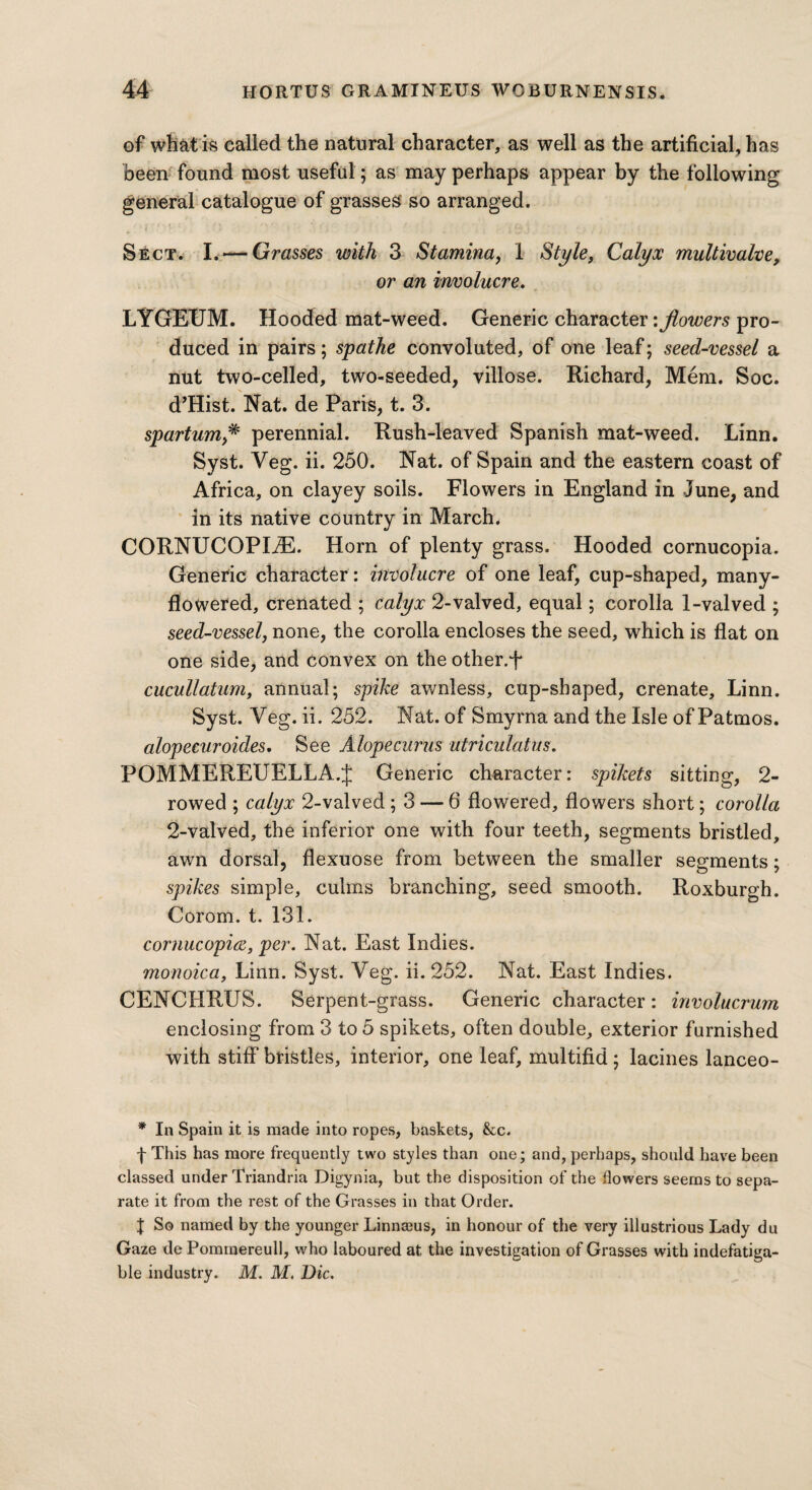 of what is called the natural character, as well as the artificial, has been found most useful; as may perhaps appear by the following general catalogue of grasses so arranged. Sect. L—Grasses with 3 Stamina, 1 Style, Calyx multivalve, or an involucre. LYGEXJM. Hooded mat-weed. Generic character '.flowers pro¬ duced in pairs; spathe convoluted, of one leaf; seed-vessel a nut two-celled, two-seeded, villose. Richard, Mem. Soc. d’Hist. Nat. de Paris, t. 3. spartumperennial. Rush-leaved Spanish mat-weed. Linn. Syst. Veg. ii. 250. Nat. of Spain and the eastern coast of Africa, on clayey soils. Flowers in England in June, and in its native country in March. CORNUCOPIA. Horn of plenty grass. Hooded cornucopia. Generic character : involucre of one leaf, cup-shaped, many- flowered, crenated ; calyx 2-valved, equal; corolla 1-valved ; seed-vessel, none, the corolla encloses the seed, which is flat on one side, and convex on the other.+ cucullatum, annual; spike awnless, cup-shaped, crenate, Linn. Syst. Veg. ii. 252. Nat. of Smyrna and the Isle of Patmos. alopecuroides. See Alopecurus utriculatus. POMMEREUELLA.J Generic character: spikets sitting, 2- rowed ; calyx 2-valved ; 3 — 6 flowered, flowers short; corolla 2-valved, the inferior one with four teeth, segments bristled, awn dorsal, flexuose from between the smaller segments; spikes simple, culms branching, seed smooth. Roxburgh. Corom. t. 131. cornucopia, per. Nat. East Indies. monoica, Linn. Syst. Veg. ii. 252. Nat. East Indies. CENCHRUS. Serpent-grass. Generic character: involucrum enclosing from 3 to 5 spikets, often double, exterior furnished with stiff bristles, interior, one leaf, multifid ; lacines lanceo- * In Spain it is made into ropes, baskets, &c. f This has more frequently two styles than one; and, perhaps, should have been classed under Triandria Digynia, but the disposition of the flowers seems to sepa¬ rate it from the rest of the Grasses in that Order. | So named by the younger Linnajus, in honour of the very illustrious Lady du Gaze de Pommereull, who laboured at the investigation of Grasses with indefatiga¬ ble industry. M. M. Die.