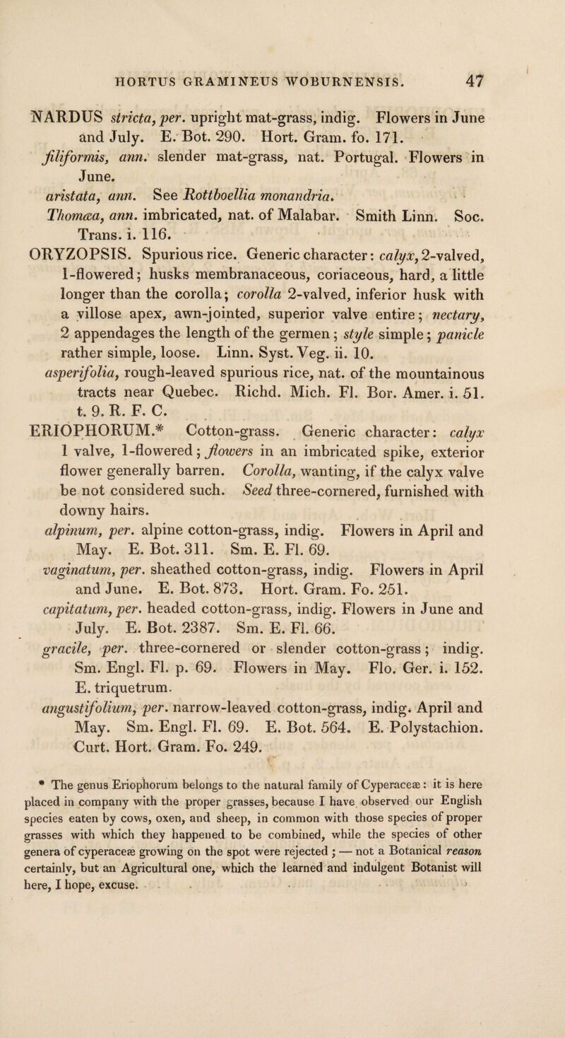 NARDUS stricta,per. upright mat-grass, indig. Flowers in June and July. E. Bot. 290. Hort. Gram. fo. 171. Jiliformis, ann. slender mat-grass, nat. Portugal. Flowers in June. aristata, arm. See Rottboellia monandria. Thomrea, ann. imbricated, nat. of Malabar. Smith Linn. Soc. Trans, i.116. ORYZOPSIS. Spurious rice. Generic character: calyx, 2-valved, 1-flowered; husks membranaceous, coriaceous, hard, a little longer than the corolla; corolla 2-valved, inferior husk with a villose apex, awn-jointed, superior valve entire; nectary, 2 appendages the length of the germen ; style simple; panicle rather simple, loose. Linn. Syst. Veg. ii. 10. asper folia, rough-leaved spurious rice, nat. of the mountainous tracts near Quebec. Richd. Mich. FI. Bor. Amer. i. 51. t. 9. R. F, C. ERIOPHORUM.# Cotton-grass. Generic character: calyx 1 valve, 1-flowered; flowers in an imbricated spike, exterior flower generally barren. Corolla, wanting, if the calyx valve be not considered such. Seed three-cornered, furnished with downy hairs. alpinum, per. alpine cotton-grass, indig. Flowers in April and May. E. Bot. 311. Sm. E. Fi. 69. vaginatum, per. sheathed cotton-grass, indig. Flowers in April and June. E. Bot. 873. Hort. Gram. Fo. 251. capitatum, per. headed cotton-grass, indig. Flowers in June and July. E. Bot. 2387. Sm. E. FI. 66. gracile, per. three-cornered or slender cotton-grass; indig. Sm. Engl. FI. p. 69. Flowers in May. Flo. Ger. i. 152. E. triquetrum. august ifolium, per. narrow-leaved cotton-grass, indig. April and May. Sm. Engl. FI. 69. E, Bot. 564. E. Polystachion. Curt. Hort. Gram. Fo. 249. * The genus Eriophorum belongs to the natural family of CyperaceaB: it is here placed in company with the proper grasses, because I have observed our English species eaten by cows, oxen, and sheep, in common with those species of proper grasses with which they happened to be combined, while the species of other genera of cyperacere growing on the spot were rejected ; — not a Botanical reason certainly, but an Agricultural one, which the learned and indulgent Botanist will here, I hope, excuse. ■>