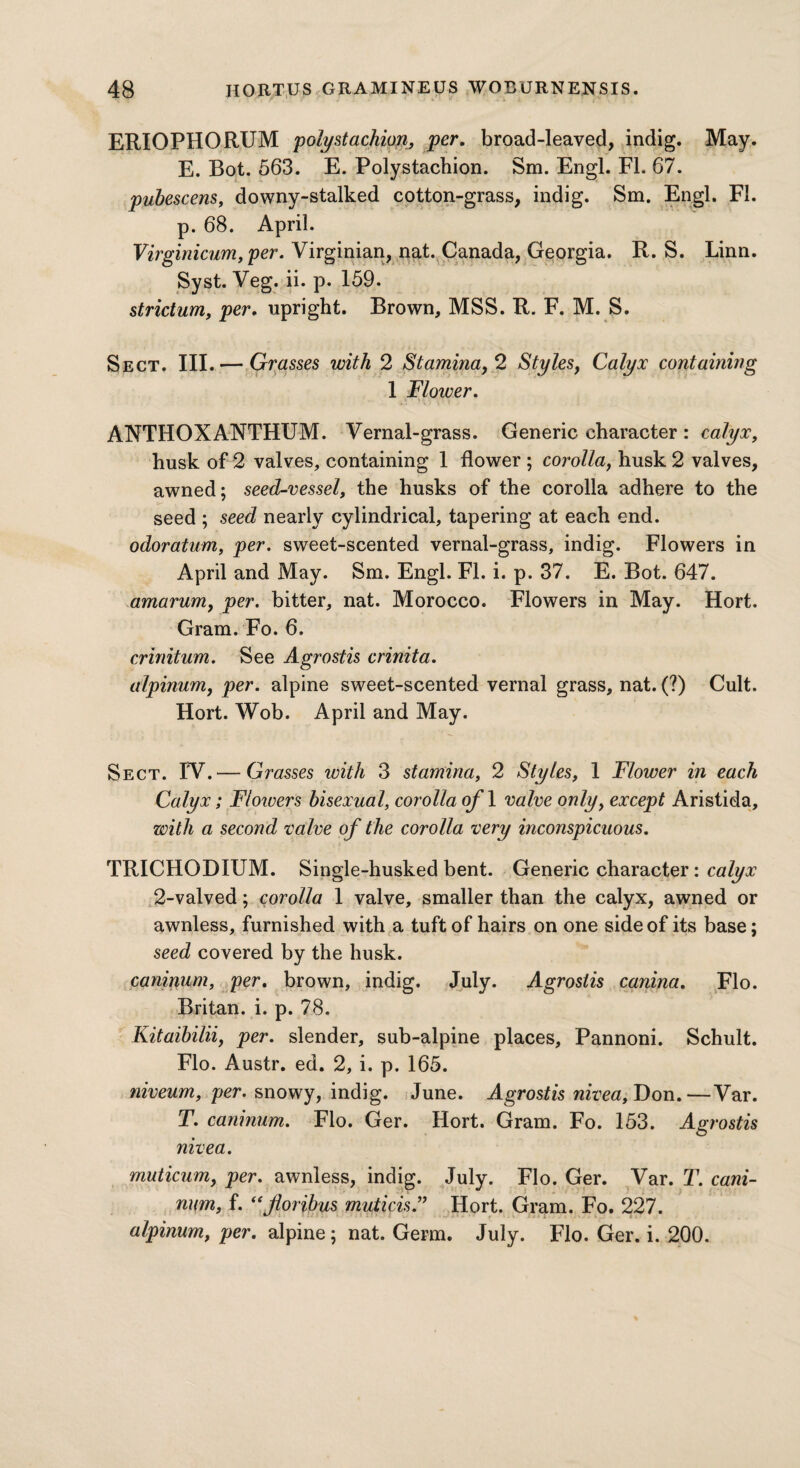 ERIOPHORUM polystachion, per. broad-leaved, indig. May, E. Bot. 563. E. Polystachion. Sm. Engl. FI. 67. pubescens, downy-stalked cotton-grass, indig. Sm. Engl. FI. p. 68. April. Virginicum,per. Virginian, nat. Canada, Georgia. R. S. Linn. Syst. Veg. ii. p. 159. strictum, per. upright. Brown, MSS. R. F. M. S. Sect. III. — Grasses with 2 Stamina, 2 Styles, Calyx containing 1 Floiver. ANTHOXANTHUM. Vernal-grass. Generic character : calyx, husk of 2 valves, containing 1 flower ; corolla, husk 2 valves, awned; seed-vessel, the husks of the corolla adhere to the seed ; seed nearly cylindrical, tapering at each end. odoratum, per. sweet-scented vernal-grass, indig. Flowers in April and May. Sm. Engl. FI. i. p. 37. E. Bot. 647. amarum, per. bitter, nat. Morocco. Flowers in May. Hort. Gram. Fo. 6. crinitum. See Agrostis crinita. alpinum, per. alpine sweet-scented vernal grass, nat. (?) Cult. Hort. Wob. April and May. Sect. IV.— Grasses with 3 stamina, 2 Styles, 1 Flower in each Calyx; Flowers bisexual, corolla of 1 valve only, except Aristida, with a second valve of the corolla very inconspicuous. TRICHODIUM. Single-husked bent. Generic character: calyx 2-valved; corolla 1 valve, smaller than the calyx, awned or awnless, furnished with a tuft of hairs on one side of its base; seed covered by the husk. caninum, per. brown, indig. July. Agrostis canina. Flo. Britan, i. p. 78. Kitaibilii, per. slender, sub-alpine places, Pannoni. Schult. Flo. Austr. ed. 2, i. p. 165. niveum, per. snowy, indig. June. Agrostis nivea, Don.—Var. T. caninum. Flo. Ger. Hort. Gram. Fo. 153. Agrostis nivea. muticum, per. awnless, indig. July. Flo. Ger. Var. T. cani¬ num, f. <sfloribus muticis.” Hort. Gram. Fo. 227. alpinum, per. alpine; nat. Germ. July. Flo. Ger. i. 200.