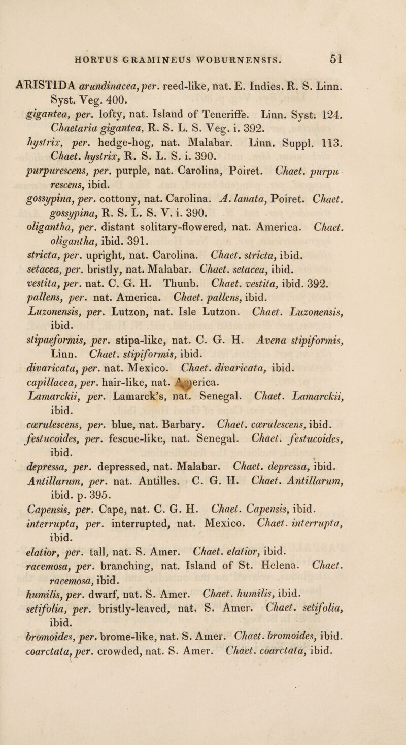 ARISTIDA arundinacea,per. reed-like, nat. E. Indies. R. S. Linn. Syst. Veg. 400. gigantea, per. lofty, nat. Island of Teneriffe. Linn. Syst. 124. Chaetaria gigantea, R. S. L. S. Veg. i. 392. hystrix, per. hedge-hog, nat. Malabar. Linn. Suppl. 113. Chaet. hystrix, R. S. L. S. i. 390. purpurescens, per. purple, nat. Carolina, Poiret. Chaet. purpu rescens, ibid. gossypina, per. cottony, nat. Carolina. A. lanata, Poiret. Chaet. gossypina, R. S. L. S. V. i. 390. oligantha, per. distant solitary-flowered, nat. America. Chaet. oligantha, ibid. 391. stricta, per. upright, nat. Carolina. Chaet. stricta, ibid. setacea, per. bristly, nat. Malabar. Chaet. setacea, ibid. vestita, per. nat. C. G. H. Thunb. Chaet. vestita, ibid. 392. pollens, per. nat. America. Chaet. pollens, ibid. Luzonensis, per. Lutzon, nat. Isle Lutzon. Chaet. Luzonensis, ibid. stipaeformis, per. stipa-like, nat. C. G. H. Avena stipiformis, Linn. Chaet. stipiformis, ibid. divaricata, per. nat. Mexico. Chaet. divaricata, ibid. capillacea, per. hair-like, nat. 4^perica. Lamarckii, per. Lamarck’s, nat. Senegal. Chaet. Lamarckii, ibid. coerulescens, per. blue, nat. Barbary. Chaet. cozrulescens, ibid. festucoides, per. fescue-like, nat. Senegal. Chaet. festucoides, ibid. depressa, per. depressed, nat. Malabar. Chaet. depressa, ibid. Antillarum, per. nat. Antilles. C. G. H. Chaet. Antillarumy ibid. p. 395. Capensis, per. Cape, nat. C. G. H. Chaet. Capensis, ibid. interrupt a, per. interrupted, nat. Mexico. Chaet. interrupt a, ibid. elatior, per. tall, nat. S. Amer. Chaet. elatior, ibid. racemosa, per. branching, nat. Island of St. Helena. Chaet. racemosa, ibid. humilis, per. dwarf, nat. S. Amer. Chaet. humilis, ibid. setifolia, per. bristly-leaved, nat. S. Amer. Chaet. setifolia, ibid. hromoides, per. brome-like, nat. S. Amer. Chaet. hromoides, ibid. coarctata, per. crowded, nat. S. Amer. Chaet. coarctataf ibid.