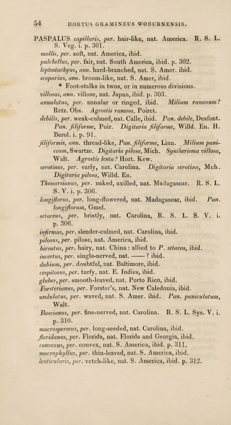 PASPALUS capillaris, per. hair-like, nat. America. R. S. L, S. Veg. i. p. 301. mollis, per. soft, nat. America, ibid. pulchellus, per. fair, nat. South America, ibid. p. 302. leptostachyus, arm. hard-branched, nat. S. Amer. ibid. scoparius, arm. broom-like, nat. S. Amer, ibid. # Foot-stalks in twos, or in numerous divisions. villosus, arm. villose, nat. Japan, ibid. p. 303. annulatus, per. annular or ringed, ibid. Milium ramosum? Retz. Obs. Agrostis ramosa, Poiret. dehilis, per. weak-culmed, nat. Calle, ibid. Pan. debile, DesfonC Pan. filiforme, Poir. Digitaria filiforme, Willd. En. IE Rerol. i. p. 91. filiformis, ami. thread-like, Pan. jiliforme, Linn. Miliumpani- ceum, Swartze. Digitariapilosa, Mich. Syniherisma villosa, Walt. Agrostis lenta ? Hort. Kew. serotinus, per. early, nat. Carolina. Digitaria serotina, Mch. Digitaria pilosa, Willd. En. Thouarsiarms, per. naked, axilled, nat. Madagascar. R. S. L. S. V. i. p. 306. longijlorus, per. long-flowered, nat. Madagascar, ibid. Pan. longiflorum, Gmel. setaceus, per. bristly, nat. Carolina, R. S. L. S. V. i. p. 306. infirmus, per. slender-culmed, nat. Carolina, ibid. pilosus,per. pilose, nat. America, ibid. hirsutus, per. hairy, nat. China: allied to P. setacea, ibid. incertus, per. single-nerved, nat.-? ibid. dubium, per. doubtful, nat. Baltimore, ibid. cespitosus, per. turfy, nat. E. Indies, ibid. glaber,per. smooth-leaved, nat. Porto Rico, ibid. Forsterianus, per. Forster’s, nat. New Caledonia, ibid. undulatus, per. waved, nat. S. Amer. ibid. Pan. paniculatum, Walt. Boscianus, per. fine-nerved, nat. Carolina. R. S'. L. Sys. V. i. p. 310. rnacrospermus, per. long-seeded, nat. Carolina, ibid. foridanus, per. Florida, nat. Florida and Georgia, ibid. eonvexus, per. convex, nat. S. America, ibid. p. 311. macrophyllus, per. thin-leaved, nat. S. America, ibid. lenticularis,per. vetch-like, nat. S. America, ibid. p. 312.