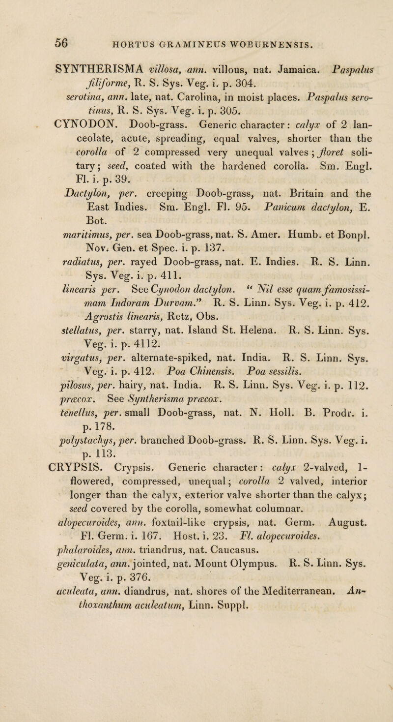 SYNTHERISMA villosa, ann. villous, nat. Jamaica. Paspalus filiforme, R. S. Sys. Veg. i. p. 304. serotina, ann. late, nat. Carolina, in moist places. Paspalus sero¬ tinus, R. S. Sys. Veg. i. p. 305. CYNODON. Doob-grass. Generic character: calyx of 2 lan¬ ceolate, acute, spreading, equal valves, shorter than the corolla of 2 compressed very unequal valves ; floret soli¬ tary; seed, coated with the hardened corolla. Sm. Engl. FI. i. p. 39. Dactylon, per. creeping Doob-grass, nat. Britain and the East Indies. Sm. Engl. FI. 95. Panicum dactylon, E. Bot. maritimus, per. sea Doob-grass, nat. S. Amer. Humb. et Bonpl. Nov. Gen. et Spec. i. p. 137. radiatus, per. rayed Doob-grass, nat. E. Indies. R. S. Linn. Sys. Veg. i. p. 411. linearis per. See Cynodon dactylon. “ Nil esse quam famosissi- mam Indoram Durvarn.” R. S. Linn. Sys. Veg. i. p. 412. Agrostis linearis, Retz, Obs. stellatus, per. starry, nat. Island St. Helena. R. S. Linn. Sys. Veg. i. p. 4112. virgatus, per. alternate-spiked, nat. India. R. S. Linn. Sys. Veg. i. p. 412. Poa Chinensis. Poa sessilis. pilosus, per. hairy, nat. India. R. S. Linn. Sys. Veg. i. p. 112. prcecox. See Syntherisma prczcox. tenellus, per. small Doob-grass, nat. N. Holl. B. Prodr. i. p. 178. polystachys, per. branched Doob-grass. R. S. Linn. Sys. Veg. i. p. 113. CRYPSIS. Crypsis. Generic character: calyx 2-valved, 1- flowered, compressed, unequal; corolla 2 valved, interior longer than the calyx, exterior valve shorter than the calyx; seed covered by the corolla, somewhat columnar. alopecuroides, ann. foxtail-like crypsis, nat. Germ. August. FI. Germ. i. 167. Host. i. 23. FI. alopecuroides. phalaroidesy ann. triandrus, nat. Caucasus. geniculata, ann. jointed, nat. Mount Olympus. R. S. Linn. Sys. Veg. i. p. 376. aculeata, arm. diandrus, nat. shores of the Mediterranean. Aw- thoxanthum aculeatum, Linn. Suppl.