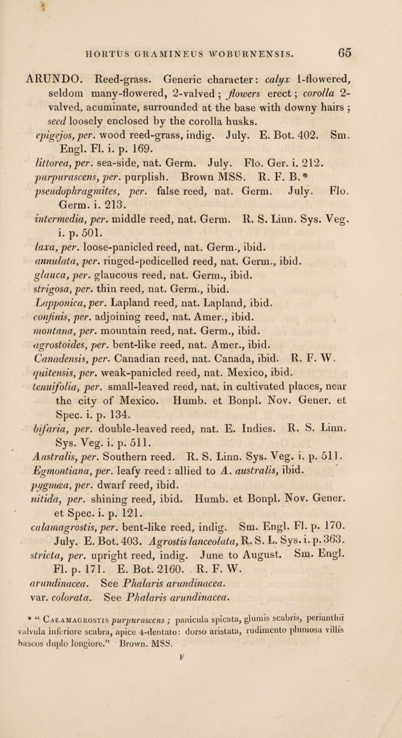 ARUNDO. Reed-grass. Generic character: calyx 1-flowered, seldom many-flowered, 2-valved; flowers erect; corolla 2- valved, acuminate, surrounded at the base with downy hairs ; seed loosely enclosed by the corolla husks. epigejos> Per- wo°d reed-grass, indig. July. E. Bot. 402. Sm. Engl. FI. i. p. 169. litiorea, per. sea-side, nat. Germ. July. Flo. Ger. i. 212. purpurascens, per. purplish. Brown MSS. R. F. B.* pseudophragmites, per. false reed, nat. Germ. July. Flo. Germ. i. 213. intermedia, per. middle reed, nat. Germ. R. S. Linn. Sys. Veg. i. p. 501. laxa,per. loose-panicled reed, nat. Germ., ibid. annulata, per. ringed-pedicelled reed, nat. Germ., ibid. glauca, per. glaucous reed, nat. Germ., ibid. strigosa, per. thin reed, nat. Germ., ibid. Lapponica, per. Lapland reed, nat. Lapland, ibid. confinis, per. adjoining reed, nat. Amer., ibid. montana, per. mountain reed, nat. Germ., ibid. agrostoides, per. bent-like reed, nat. Amer., ibid. Canadensis, per. Canadian reed, nat. Canada, ibid. R. F. W. quitensis, per. weak-panicled reed, nat. Mexico, ibid. tenuifolia, per. small-leaved reed, nat. in cultivated places, near the city of Mexico. Humb. et Bonpl. Nov. Gener. et Spec. i. p. 134. bifaria, per. double-leaved reed, nat. E. Indies. R. S. Linn. Sys. Veg. i. p. 511. Australis, per. Southern reed. R. S. Linn. Sys. Veg. i. p. 511. Egmontiana, per. leafy reed : allied to A. australis, ibid. pygmcea,per. dwarf reed, ibid. nitida, per. shining reed, ibid. Humb. et Bonpl. Nov. Gener. et Spec. i. p. 121. calamagrostis,per. bent-like reed, indig. Sm. Engl. FI. p. 170. July. E. Bot. 403. Agrostis lanceolata, R. S. L. Sys. i. p. 363. strict a, per. upright reed, indig. June to August. Sm. Engl. FI. p. 171. E. Bot. 2160. R. F. W. arundinacea. See Phalaris arundinacea. var. colorata. See Phalaris arundinacea. * u Calamagrostis purpurascens ; panicula spicata, glumis scabris, penanthii valvula inferiore scabra, apice 4-dentato: dorso aristata, rudimento plumosa villis baseos duplo long^re/’ Brown. MSS. F