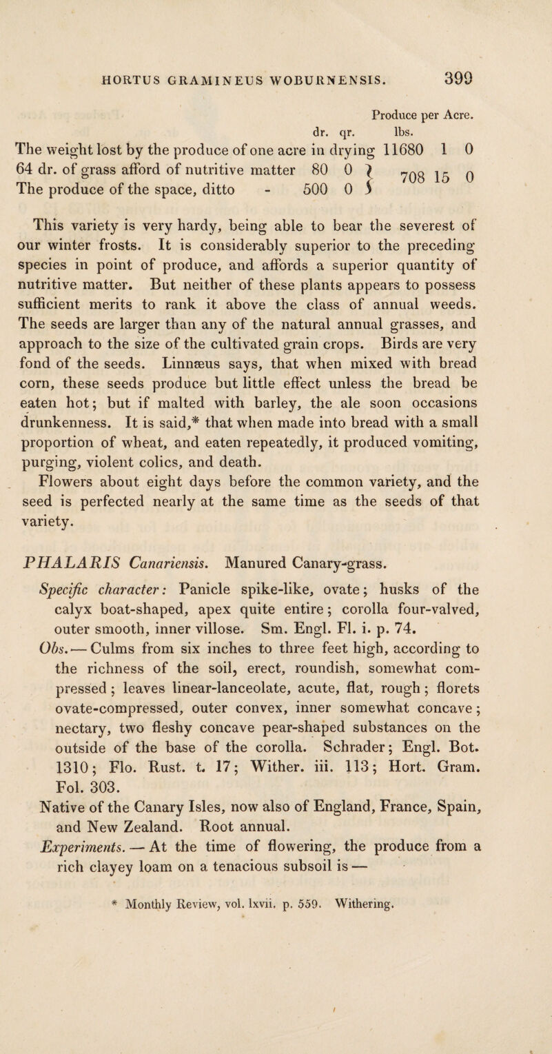 Produce per Acre, dr. qr. lbs. The weight lost by the produce of one acre in drying 11680 1 0 64 dr. of grass afford of nutritive matter 80 0 } The produce of the space, ditto - 500 0 S 708 15 0 This variety is very hardy, being able to bear the severest of our winter frosts. It is considerably superior to the preceding species in point of produce, and affords a superior quantity of nutritive matter. But neither of these plants appears to possess sufficient merits to rank it above the class of annual weeds. The seeds are larger than any of the natural annual grasses, and approach to the size of the cultivated grain crops. Birds are very fond of the seeds. Linnaeus says, that when mixed with bread corn, these seeds produce but little effect unless the bread be eaten hot; but if malted with barley, the ale soon occasions drunkenness. It is said,* that when made into bread with a small proportion of wheat, and eaten repeatedly, it produced vomiting, purging, violent colics, and death. Flowers about eight days before the common variety, and the seed is perfected nearly at the same time as the seeds of that variety. PHALARIS Canariensis. Manured Canary-grass. Specific character: Panicle spike-like, ovate; husks of the calyx boat-shaped, apex quite entire; corolla four-valved, outer smooth, inner villose. Sm. Engl. FI. i. p. 74. Obs. — Culms from six inches to three feet high, according to the richness of the soil, erect, roundish, somewffiat com¬ pressed ; leaves linear-lanceolate, acute, flat, rough; florets ovate-compressed, outer convex, inner somewhat concave; nectary, two fleshy concave pear-shaped substances on the outside of the base of the corolla. Schrader; Engl. Bot. 1310; Flo. Rust. t. 17; Wither, iii. 113; Hort. Gram. Fol. 303. Native of the Canary Isles, now also of England, France, Spain, and New Zealand. Root annual. Experiments. — At the time of flowering, the produce from a rich clayey loam on a tenacious subsoil is — * Monthly Review, vol. lxvii. p. 559. Withering. /