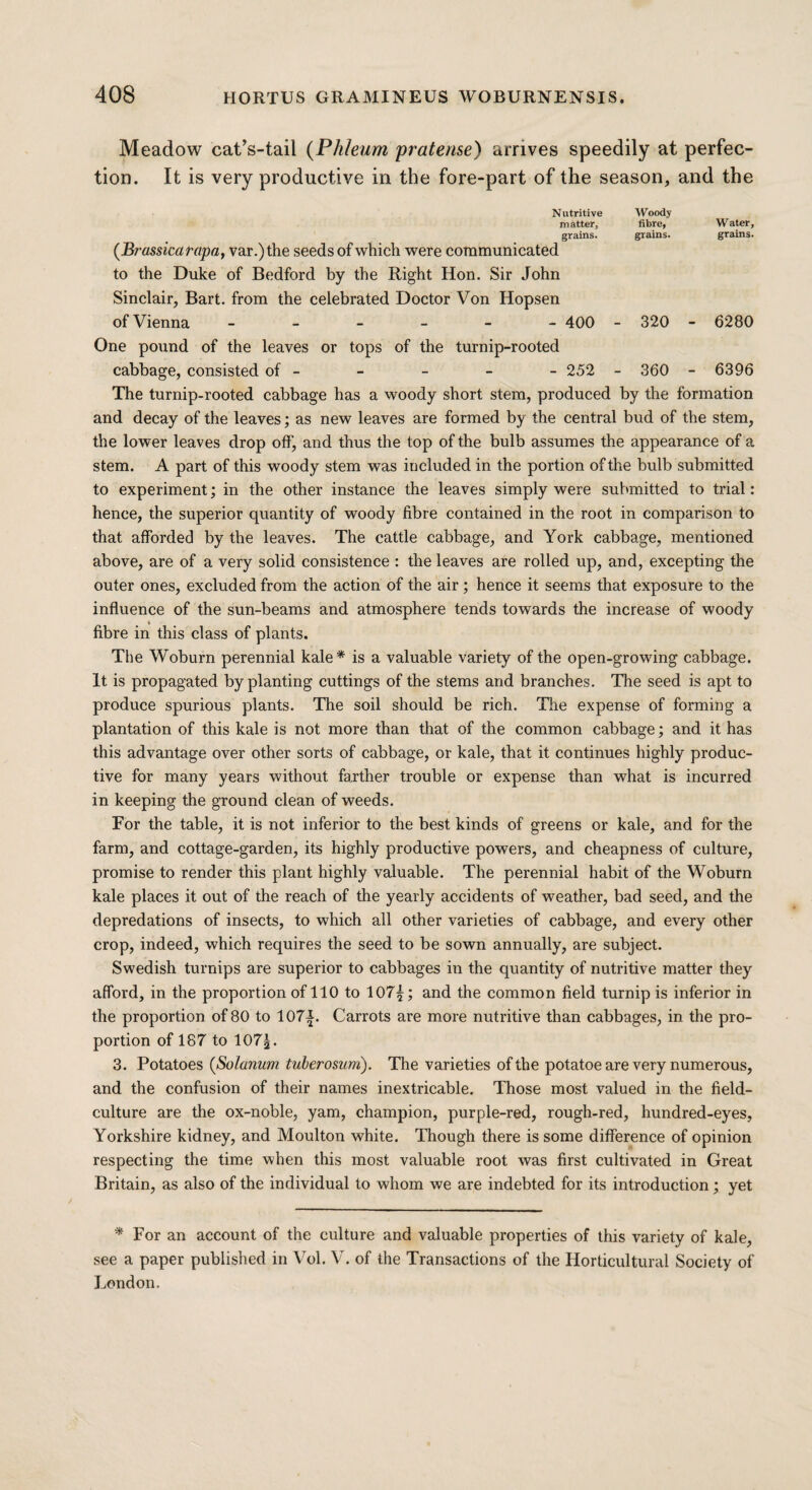 Meadow cat’s-tail (PhJeum pratense) arrives speedily at perfec¬ tion. It is very productive in the fore-part of the season, and the Nutritive Woody matter, fibre, Water, grains. grains. grains. (Brassicarapa, var.)the seeds of which were communicated to the Duke of Bedford by the Right Hon. Sir John Sinclair, Bart, from the celebrated Doctor Von Hopsen of Vienna ------ 400 - 320 - 6280 One pound of the leaves or tops of the turnip-rooted cabbage, consisted of - - - - - 252 - 360 - 6396 The turnip-rooted cabbage has a woody short stem, produced by the formation and decay of the leaves; as new leaves are formed by the central bud of the stem, the lower leaves drop off’, and thus the top of the bulb assumes the appearance of a stem. A part of this woody stem was included in the portion of the bulb submitted to experiment; in the other instance the leaves simply were submitted to trial: hence, the superior quantity of woody fibre contained in the root in comparison to that afforded by the leaves. The cattle cabbage, and York cabbage, mentioned above, are of a very solid consistence : the leaves are rolled up, and, excepting the outer ones, excluded from the action of the air ; hence it seems that exposure to the influence of the sun-beams and atmosphere tends towards the increase of woody fibre in this class of plants. The Woburn perennial kale* is a valuable variety of the open-growing cabbage. It is propagated by planting cuttings of the stems and branches. The seed is apt to produce spurious plants. The soil should be rich. The expense of forming a plantation of this kale is not more than that of the common cabbage; and it has this advantage over other sorts of cabbage, or kale, that it continues highly produc¬ tive for many years without farther trouble or expense than what is incurred in keeping the ground clean of weeds. For the table, it is not inferior to the best kinds of greens or kale, and for the farm, and cottage-garden, its highly productive powers, and cheapness of culture, promise to render this plant highly valuable. The perennial habit of the Woburn kale places it out of the reach of the yearly accidents of weather, bad seed, and the depredations of insects, to which all other varieties of cabbage, and every other crop, indeed, which requires the seed to be sown annually, are subject. Swedish turnips are superior to cabbages in the quantity of nutritive matter they afford, in the proportion of 110 to 107|; and the common field turnip is inferior in the proportion of 80 to 107£. Carrots are more nutritive than cabbages, in the pro¬ portion of 187 to 107|. 3. Potatoes (Solarium tuberosum). The varieties of the potatoe are very numerous, and the confusion of their names inextricable. Those most valued in the field- culture are the ox-noble, yam, champion, purple-red, rough-red, hundred-eyes, Yorkshire kidney, and Moulton white. Though there is some difference of opinion respecting the time when this most valuable root was first cultivated in Great Britain, as also of the individual to whom we are indebted for its introduction; yet * For an account of the culture and valuable properties of this variety of kale, see a paper published in Vol. V. of the Transactions of the Horticultural Society of London.