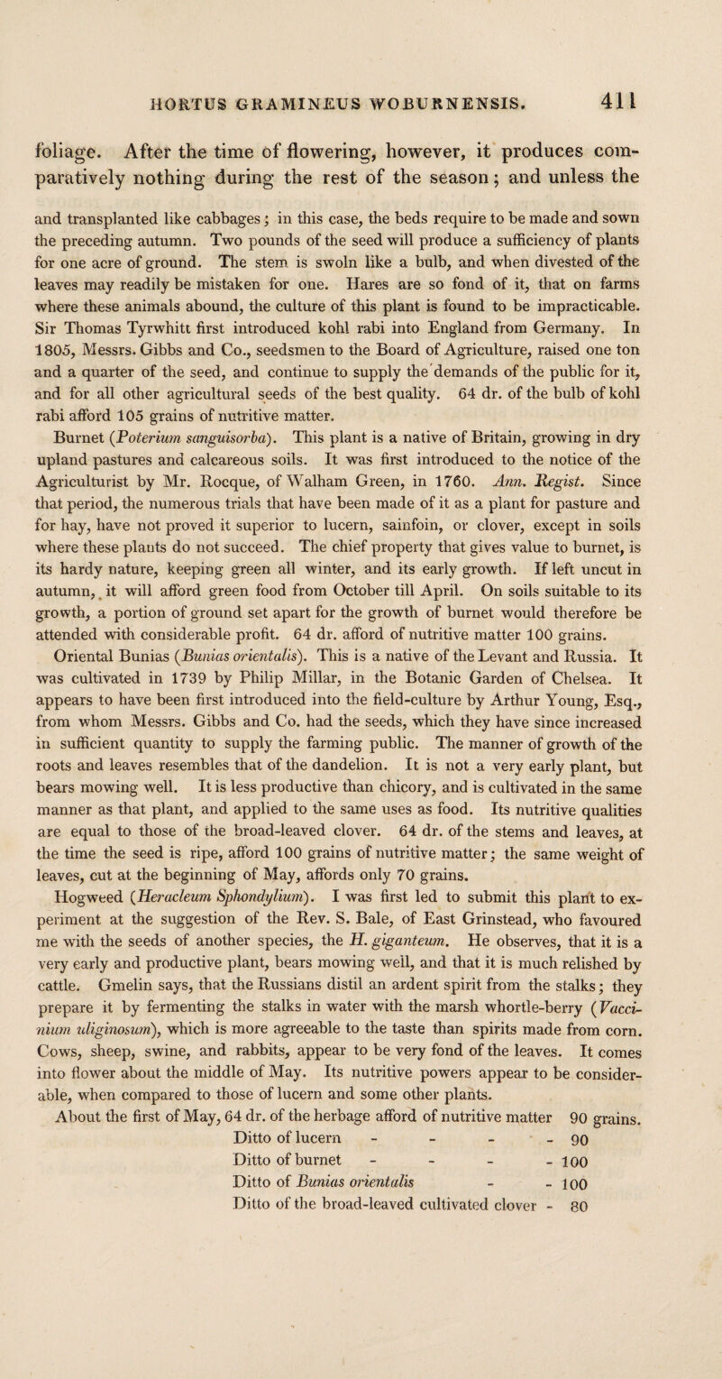 foliage. After the time of flowering, however, it produces com¬ paratively nothing during the rest of the season; and unless the and transplanted like cabbages; in this case, the beds require to be made and sown the preceding autumn. Two pounds of the seed will produce a sufficiency of plants for one acre of ground. The stem is swoln like a bulb, and when divested of the leaves may readily be mistaken for one. Hares are so fond of it, that on farms where these animals abound, the culture of this plant is found to be impracticable. Sir Thomas Tyrwhitt first introduced kohl rabi into England from Germany. In 1805, Messrs. Gibbs and Co., seedsmen to the Board of Agriculture, raised one ton and a quarter of the seed, and continue to supply the demands of the public for it, and for all other agricultural seeds of the best quality. 64 dr. of the bulb of kohl rabi afford 105 grains of nutritive matter. Burnet (Poterium sanguisorba). This plant is a native of Britain, growing in dry upland pastures and calcareous soils. It was first introduced to the notice of the Agriculturist by Mr. Rocque, of Walham Green, in 1760. Ann. Regist. Since that period, the numerous trials that have been made of it as a plant for pasture and for hay, have not proved it superior to lucern, sainfoin, or clover, except in soils where these plants do not succeed. The chief property that gives value to burnet, is its hardy nature, keeping green all winter, and its early growth. If left uncut in autumn, it will afford green food from October till April. On soils suitable to its growth, a portion of ground set apart for the growth of burnet would therefore be attended with considerable profit. 64 dr. afford of nutritive matter 100 grains. Oriental Bunias (Bunias orientals). This is a native of the Levant and Russia. It was cultivated in 1739 by Philip Millar, in the Botanic Garden of Chelsea. It appears to have been first introduced into the field-culture by Arthur Young, Esq., from whom Messrs. Gibbs and Co. had the seeds, which they have since increased in sufficient quantity to supply the farming public. The manner of growth of the roots and leaves resembles that of the dandelion. It is not a very early plant, but bears mowing well. It is less productive than chicory, and is cultivated in the same manner as that plant, and applied to the same uses as food. Its nutritive qualities are equal to those of the broad-leaved clover. 64 dr. of the stems and leaves, at the time the seed is ripe, afford 100 grains of nutritive matter; the same weight of leaves, cut at the beginning of May, affords only 70 grains. Hogweed (Heracleum Sphondylium). I was first led to submit this plant to ex¬ periment at the suggestion of the Rev. S. Bale, of East Grinstead, who favoured me with the seeds of another species, the H. giganteum. He observes, that it is a very early and productive plant, bears mowing well, and that it is much relished by cattle. Gmelin says, that ihe Russians distil an ardent spirit from the stalks; they prepare it by fermenting the stalks in water with the marsh whortle-berry ( Vacci- nium uliginosurn), which is more agreeable to the taste than spirits made from corn. Cows, sheep, swine, and rabbits, appear to be very fond of the leaves. It comes into flower about the middle of May. Its nutritive powers appear to be consider¬ able, when compared to those of lucern and some other plants. About the first of May, 64 dr. of the herbage afford of nutritive matter 90 grains. Ditto of lucern - - - - 90 Ditto of burnet - - - - 100 Ditto of Bunias orientals - - 100 Ditto of the broad-leaved cultivated clover - 80
