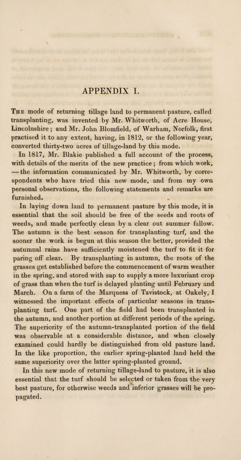 APPENDIX I. The mode of returning tillage land to permanent pasture, called transplanting, was invented by Mr. Whitworth, of Acre House, Lincolnshire; and Mr. John Blomfield, of Warham, Norfolk, first practised it to any extent, having, in 1812, or the following year, converted thirty-two acres of tillage-land by this mode. In 1817, Mr. Blakie published a full account of the process, with details of the merits of the new practice ; from which work, — the information communicated by Mr. Whitworth, by corre¬ spondents who have tried this new mode, and from my own personal observations, the following statements and remarks are furnished. In laying down land to permanent pasture by this mode, it is essential that the soil should be free of the seeds and roots of weeds, and made perfectly clean by a clear out summer fallow. The autumn is the best season for transplanting turf, and the sooner the work is begun at this season the better, provided the autumnal rains have sufficiently moistened the turf to fit it for paring off clear. By transplanting in autumn, the roots of the grasses get established before the commencement of warm weather in the spring, and stored with sap to supply a more luxuriant crop of grass than when the turf is delayed planting until February and March. On a farm of the Marquess of Tavistock, at Oakely, I witnessed the important effects of particular seasons in trans¬ planting turf. One part of the field had been transplanted in the autumn, and another portion at different periods of the spring. The superiority of the autumn-transplanted portion of the field was observable at a considerable distance, and when closely examined could hardly be distinguished from old pasture land. In the like proportion, the earlier spring-planted land held the same superiority over the latter spring-planted ground. In this new mode of returning tillage-land to pasture, it is also essential that the turf should be selected or taken from the very best pasture, for otherwise weeds and inferior grasses will be pro¬ pagated.