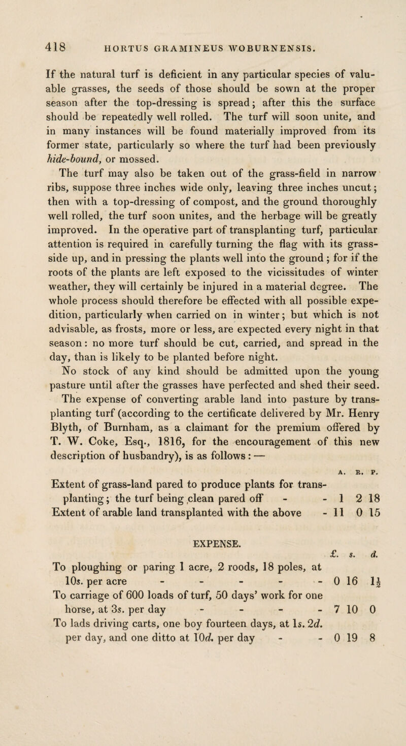 If the natural turf is deficient in any particular species of valu¬ able grasses, the seeds of those should be sown at the proper season after the top-dressing is spread; after this the surface should be repeatedly well rolled. The turf will soon unite, and in many instances will be found materially improved from its former state, particularly so where the turf had been previously hide-bound, or mossed. The turf may also be taken out of the grass-field in narrow ribs, suppose three inches wide only, leaving three inches uncut; then with a top-dressing of compost, and the ground thoroughly well rolled, the turf soon unites, and the herbage will be greatly improved. In the operative part of transplanting turf, particular attention is required in carefully turning the flag with its grass- side up, and in pressing the plants well into the ground ; for if the roots of the plants are left exposed to the vicissitudes of winter weather, they will certainly be injured in a material degree. The whole process should therefore be effected with all possible expe¬ dition, particularly when carried on in winter; but which is not advisable, as frosts, more or less, are expected every night in that season: no more turf should be cut, carried, and spread in the day, than is likely to be planted before night. No stock of any kind should be admitted upon the young pasture until after the grasses have perfected and shed their seed. The expense of converting arable land into pasture by trans¬ planting turf (according to the certificate delivered by Mr. Henry Blyth, of Burnham, as a claimant for the premium offered by T. W. Coke, Esq., 1816, for the encouragement of this new description of husbandry), is as follows : — A. R. P. Extent of grass-land pared to produce plants for trans¬ planting; the turf being clean pared off - - 1 2 18 Extent of arable land transplanted with the above - 11 0 15 EXPENSE. £ • s • To ploughing or paring 1 acre, 2 roods, 18 poles, at 10s. per acre - - - - -0161 To carriage of 600 loads of turf, 50 days’ work for one horse, at 3s. per day - - - - 7 10 0 To lads driving carts, one boy fourteen days, at Is. 2d. per day, and one ditto at lOrf. per day 0 19 8