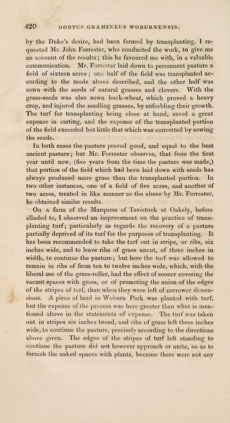 by the Duke’s desire, had been formed by transplanting, I re¬ quested Mr. John Forrester, who conducted the work, to give me an account of the results; this he favoured me with, in a valuable communication. Mr. Forrester laid down to permanent pasture a field of sixteen acres ; one half of the field was transplanted ac¬ cording to the mode above described, and the other half was sown with the seeds of natural grasses and clovers. With the grass-seeds was also sown buck-wheat, which proved a heavy crop, and injured the seedling grasses, by enfeebling their growth. The turf for transplanting being close at hand, saved a great expense in carting, and the expense of the transplanted portion of the field exceeded but little that which was converted by sowing the seeds. In both cases the pasture proved good, and equal to the best ancient pasture; but Mr. Forrester observes, that from the first year until now, (five years from the time the pasture was made,) that portion of the field which had been laid down with seeds has always produced more grass than the transplanted portion. In two other instances, one of a field of five acres, and another of two acres, treated in like manner as the above by Mr. Forrester, he obtained similar results. On a farm of the Marquess of Tavistock at Oakely, before alluded to, I observed an improvement on the practice of trans¬ planting turf; particularly as regards the recovery of a pasture partially deprived of its turf for the purposes of transplanting. It has been recommended to take the turf out in strips, or ribs, six inches wide, and to leave ribs of grass uncut, of three inches in width, to continue the pasture; but here the turf was allowed to remain in ribs of from ten to twelve inches wide, which, with the liberal use of the grass-roller, had the effect of sooner covering the vacant spaces with grass, or of promoting the union of the edges of the stripes of turf, than when they were left of narrower dimen¬ sions. A piece of land in Woburn Park was planted with turf, but the expense of the process was here greater than what is men¬ tioned above in the statements of expense. The turf was taken out in stripes six inches broad, and ribs of grass left three inches wide, to continue the pasture, precisely according to the directions above given. The edges of the stripes of turf left standing to continue the pasture did not however approach or unite, so as to furnish the naked spaces with plants, because there were not any