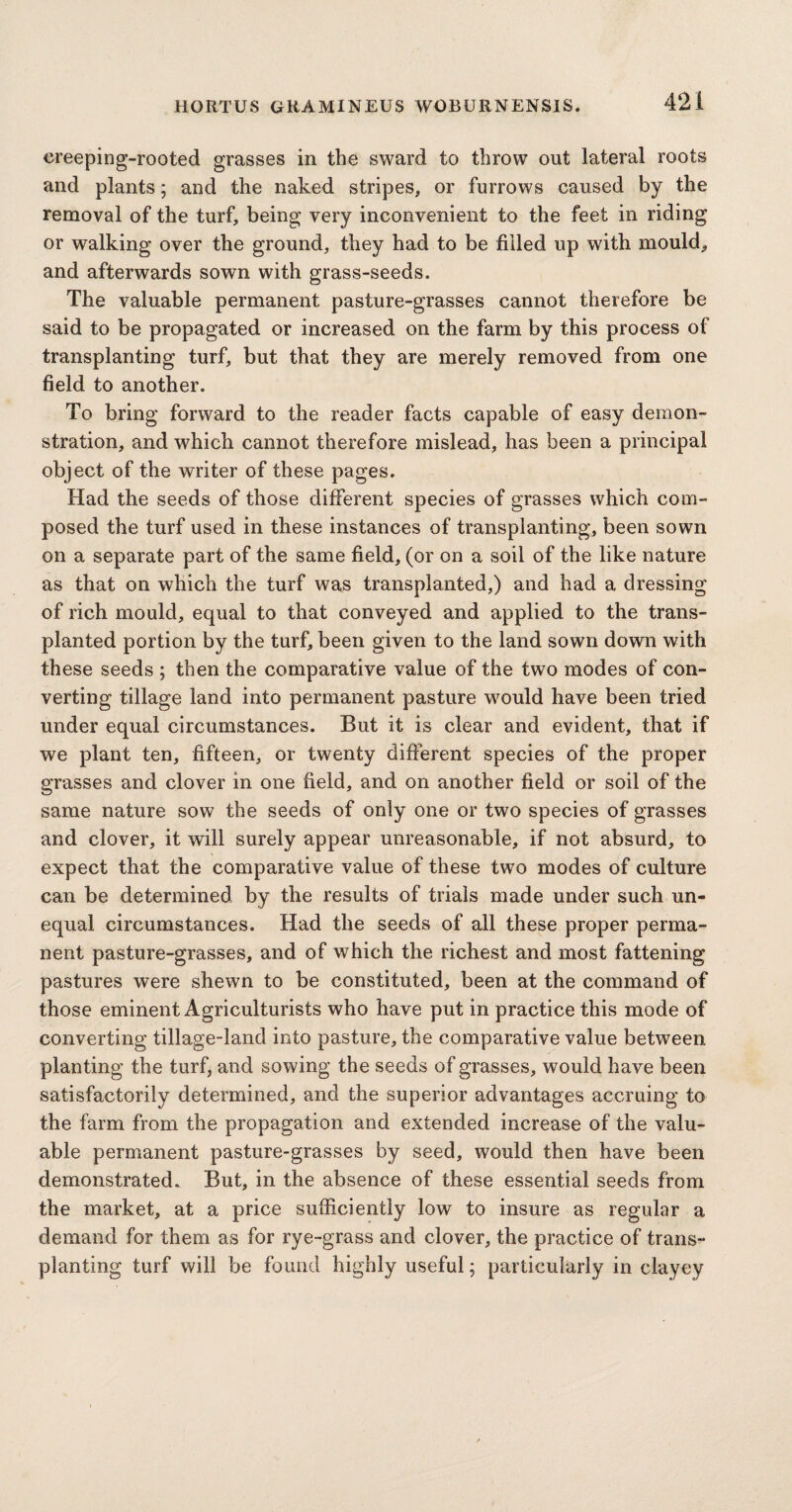 creeping-rooted grasses in the sward to throw out lateral roots and plants; and the naked stripes, or furrows caused by the removal of the turf, being very inconvenient to the feet in riding or walking over the ground, they had to be filled up with mould, and afterwards sown with grass-seeds. The valuable permanent pasture-grasses cannot therefore be said to be propagated or increased on the farm by this process of transplanting turf, but that they are merely removed from one field to another. To bring forward to the reader facts capable of easy demon¬ stration, and which cannot therefore mislead, has been a principal object of the writer of these pages. Had the seeds of those different species of grasses which com¬ posed the turf used in these instances of transplanting, been sown on a separate part of the same field, (or on a soil of the like nature as that on which the turf was transplanted,) and had a dressing of rich mould, equal to that conveyed and applied to the trans¬ planted portion by the turf, been given to the land sown down with these seeds ; then the comparative value of the two modes of con¬ verting tillage land into permanent pasture would have been tried under equal circumstances. But it is clear and evident, that if we plant ten, fifteen, or twenty different species of the proper grasses and clover in one field, and on another field or soil of the same nature sow the seeds of only one or two species of grasses and clover, it will surely appear unreasonable, if not absurd, to expect that the comparative value of these two modes of culture can be determined by the results of trials made under such un¬ equal circumstances. Had the seeds of all these proper perma¬ nent pasture-grasses, and of which the richest and most fattening pastures were shewn to be constituted, been at the command of those eminent Agriculturists who have put in practice this mode of converting tillage-land into pasture, the comparative value between planting the turf, and sowing the seeds of grasses, would have been satisfactorily determined, and the superior advantages accruing to the farm from the propagation and extended increase of the valu¬ able permanent pasture-grasses by seed, would then have been demonstrated. But, in the absence of these essential seeds from the market, at a price sufficiently low to insure as regular a demand for them as for rye-grass and clover, the practice of trans¬ planting turf will be found highly useful; particularly in clayey