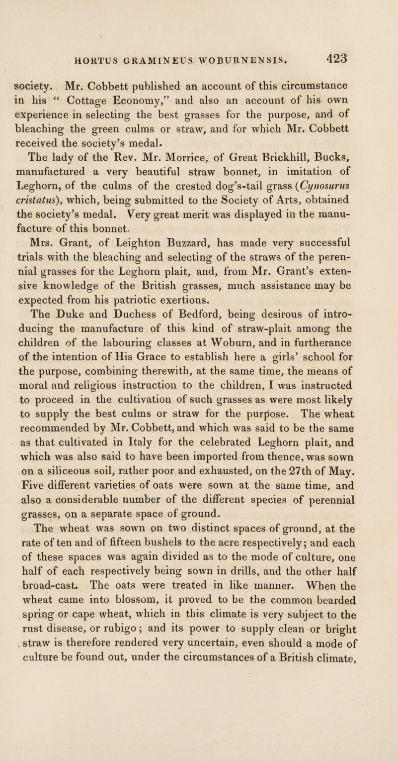 society. Mr. Cobbett published an account of this circumstance in his “ Cottage Economy,” and also an account of his own experience in selecting the best grasses for the purpose, and of bleaching the green culms or straw, and for which Mr. Cobbett received the society’s medal. The lady of the Rev. Mr. Morrice, of Great Erickhill, Bucks, manufactured a very beautiful straw bonnet, in imitation of Leghorn, of the culms of the crested dog’s-tail grass (Cynosurus crisiatus), which, being submitted to the Society of Arts, obtained the society’s medal. Very great merit was displayed in the manu¬ facture of this bonnet, Mrs. Grant, of Leighton Buzzard, has made very successful trials with the bleaching and selecting of the straws of the peren¬ nial grasses for the Leghorn plait, and, from Mr. Grant’s exten¬ sive knowledge of the British grasses, much assistance may be expected from his patriotic exertions. The Duke and Duchess of Bedford, being desirous of intro¬ ducing the manufacture of this kind of straw-plait among the children of the labouring classes at Woburn, and in furtherance of the intention of His Grace to establish here a girls’ school for the purpose, combining therewith, at the same time, the means of moral and religious instruction to the children, I was instructed to proceed in the cultivation of such grasses as were most likely to supply the best culms or straw for the purpose. The wheat recommended by Mr. Cobbett, and which was said to be the same as that cultivated in Italy for the celebrated Leghorn plait, and which was also said to have been imported from thence, was sown on a siliceous soil, rather poor and exhausted, on the 27th of May. Five different varieties of oats were sown at the same time, and also a considerable number of the different species of perennial grasses, on a separate space of ground. The wheat was sown on two distinct spaces of ground, at the rate of ten and of fifteen bushels to the acre respectively; and each of these spaces was again divided as to the mode of culture, one half of each respectively being sown in drills, and the other half broad-cast. The oats were treated in like manner. When the wheat came into blossom, it proved to be the common bearded spring or cape wheat, which in this climate is very subject to the rust disease, or rubigo; and its power to supply clean or bright . straw is therefore rendered very uncertain, even should a mode of culture be found out, under the circumstances of a British climate,