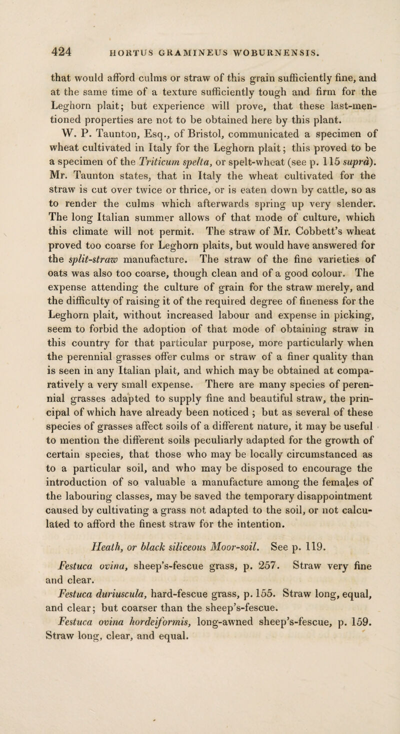 that would afford culms or straw of this grain sufficiently fine, and at the same time of a texture sufficiently tough and firm for the Leghorn plait; but experience will prove, that these last-men¬ tioned properties are not to be obtained here by this plant. W. P. Taunton, Esq., of Bristol, communicated a specimen of wheat cultivated in Italy for the Leghorn plait; this proved to be a specimen of the Triticum spelta, or spelt-wheat (see p. 115 supra). Mr. Taunton states, that in Italy the wheat cultivated for the straw is cut over twice or thrice, or is eaten down by cattle, so as to render the culms which afterwards spring up very slender. The long Italian summer allows of that mode of culture, which this climate will not permit. The straw of Mr. Cobbett’s wheat proved too coarse for Leghorn plaits, but would have answered for the split-strazv manufacture. The straw of the fine varieties of oats was also too coarse, though clean and of a good colour. The expense attending the culture of grain for the straw merely, and the difficulty of raising it of the required degree of fineness for the Leghorn plait, without increased labour and expense in picking, seem to forbid the adoption of that mode of obtaining straw in this country for that particular purpose, more particularly when the perennial grasses offer culms or straw of a finer quality than is seen in any Italian plait, and which may be obtained at compa¬ ratively a very small expense. There are many species of peren¬ nial grasses adapted to supply fine and beautiful straw, the prin¬ cipal of which have already been noticed ; but as several of these species of grasses affect soils of a different nature, it may be useful to mention the different soils peculiarly adapted for the growth of certain species, that those who may be locally circumstanced as to a particular soil, and who may be disposed to encourage the introduction of so valuable a manufacture among the females of the labouring classes, may be saved the temporary disappointment caused by cultivating a grass not adapted to the soil, or not calcu¬ lated to afford the finest straw for the intention. Heath, or black siliceous Moor-soil. See p. 119. Festuca oviria, sheep’s-fescue grass, p. 257. Straw very fine and clear. Festuca duriuscula, hard-fescue grass, p. 155. Straw long, equal, and clear; but coarser than the sheep’s-fescue. Festuca ovina hordeiformis, long-awned sheep’s-fescue, p. 159. Straw long, clear, and equal.