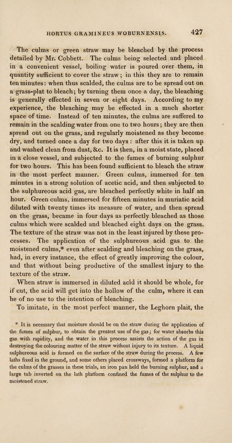 The culms or green straw may be bleached by the process detailed by Mr. Cobbett. The culms being selected and placed in a convenient vessel, boiling water is poured over them, in quantity sufficient to cover the straw; in this they are to remain ten minutes: when thus scalded, the culms are to be spread out on a grass-plat to bleach; by turning them once a day, the bleaching is generally effected in seven or eight days. According to my experience, the bleaching may be effected in a much shorter space of time. Instead of ten minutes, the culms are suffered to remain in the scalding water from one to two hours; they are then spread out on the grass, and regularly moistened as they become dry, and turned once a day for two days : after this it is taken up and washed clean from dust, &c. It is then, in a moist state, placed in a close vessel, and subjected to the fumes of burning sulphur for two hours. This has been found sufficient to bleach the straw in the most perfect manner. Green culms, immersed for ten minutes in a strong solution of acetic acid, and then subjected to the sulphureous acid gas, are bleached perfectly white in half an hour. Green culms, immersed for fifteen minutes in muriatic acid diluted with twenty times its measure of water, and then spread on the grass, became in four days as perfectly bleached as those culms which were scalded and bleached eight days on the grass. The texture of the straw was not in the least injured by these pro¬ cesses. The application of the sulphureous acid gas to the moistened culms,* even after scalding and bleaching on the grass, had, in every instance, the effect of greatly improving the colour, and that without being productive of the smallest injury to the texture of the straw. When straw is immersed in diluted acid it should be whole, for if cut, the acid will get into the hollow of the culm, where it can be of no use to the intention of bleaching. To imitate, in the most perfect maimer, the Leghorn plait, the * It is necessary that moisture should be on the straw during the application of the fumes of sulphur, to obtain the greatest use of the gas; for water absorbs this gas with rapidity, and the water in this process assists the action of the gas in destroying the colouring matter of the straw without injury to its texture. A liquid sulphureous acid is formed on the surface of the straw during the process. A few laths fixed in the ground, and some others placed crossways, formed a platform for the culms of the grasses in these trials, an iron pan held the burning sulphur, and a large tub inverted on the lath platform confined the fumes of the sulphur to the moistened straw.