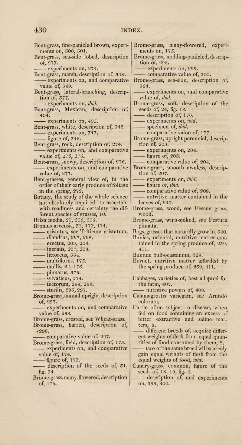 Bent-grass, fine-panicled brown, experi¬ ments on, 300, 301. Bent-grass, sea-side lobed, description of, 273. -experiments on, 274. Bent-grass, marsh, description of, 348. -experiments on, and comparative value of, 349. Bent-grass, lateral-branching, descrip¬ tion of, 377. -experiments on, ibid. Bent-grass, Mexican, description of, 404. -experiments on, 405. Bent-grass, white, description of, 342. -experiments on, 343. -figure of, 342. Bent-grass, rock, description of, 274. -experiments on, and comparative value of, 275, 276. Bent-grass, snowy, description of, 276. -experiments on, and comparative value of, 277. Bent-grasses, general view of, in the order of their early produce of foliage in the spring, 272. Botany, the study of the whole science not absolutely required, to ascertain with readiness and certainty the dif¬ ferent species of grasses, 10. Briza media, 23, 205, 206. Bromus arvensis, 31, 173, 174. -cristatus, see Triticum cristatum. -diandrus, 297, 298. -erectus, 203, 204. --- inermis, 207, 208. -littoreus, 364. -multiflorus, 175. -mollis, 24, 176. -pinnatus, 375. —— sylvaticus, 374. -tectorum, 298, 299. -sterilis, 296, 297. Brome-grass, annual upright, description of, 297. -experiments on, and comparative value of, 298. Brome-grass, crested, see Wheat-grass. Brome-grass, barren, description of, •296. -comparative value of, 297. Brome-grass, field, description of, 173. -experiments on, and comparative value of, 174. -figure of, 173. - description of the seeds of, 31, fig. 34. Brome-grass,many-flowered,description of, 175. Brome-grass, many-flowered, experi¬ ments on, 175. Brome-grass, nodding-panicled, descrip¬ tion of, 298. -experiments on, 299. -comparative value of, 300. Brome-grass, sea-side, description of, 364. -experiments on, and comparative value of, ibid. Brome-grass, soft, description of the seeds of, 24, fig. 18. -description of, 176. -experiments on, ibid. -specimen of, ibid. -comparative value of, 177. Brome-grass, upright perennial, descrip¬ tion of, 203. -experiments on, 204. -figure of, 203. -comparative value of, 204. Brome-grass, smooth awnless, descrip¬ tion of, 207. -experiments on, ibid. -figure of, ibid. -comparative value of, 208. -nutritive matter contained in the leaves of, 240. Brome-grass, wood, see Fescue grass, wood. Brome-grass, wing-spiked, see Fcstuca pinnata. Bogs, grasses that naturally grow in, 340. Bunias, oriental, nutritive matter con¬ tained in the spring produce of, 239, 411. Bunium bulbocastanum, 329. Burnet, nutritive matter afforded by the spring produce of, 239, 411. Cabbages, varieties of, best adapted for the farm, 407. -nutritive powers of, 408. Calamagrostis variegata, see Arundo colorata. Cattle often subject to disease, when fed on food containing an excess of bitter extractive and saline mat¬ ters, 8. -different breeds of, acquire differ¬ ent weights of flesh from equal quan¬ tities of food consumed by them, 2. -two of the same breed will scarcely gain equal weights of flesh from the equal weights of food, ibid. Canary-grass, common, figure of the seeds of, 18, 19, fig. 4. - description of, and experiments on, 399, 400.