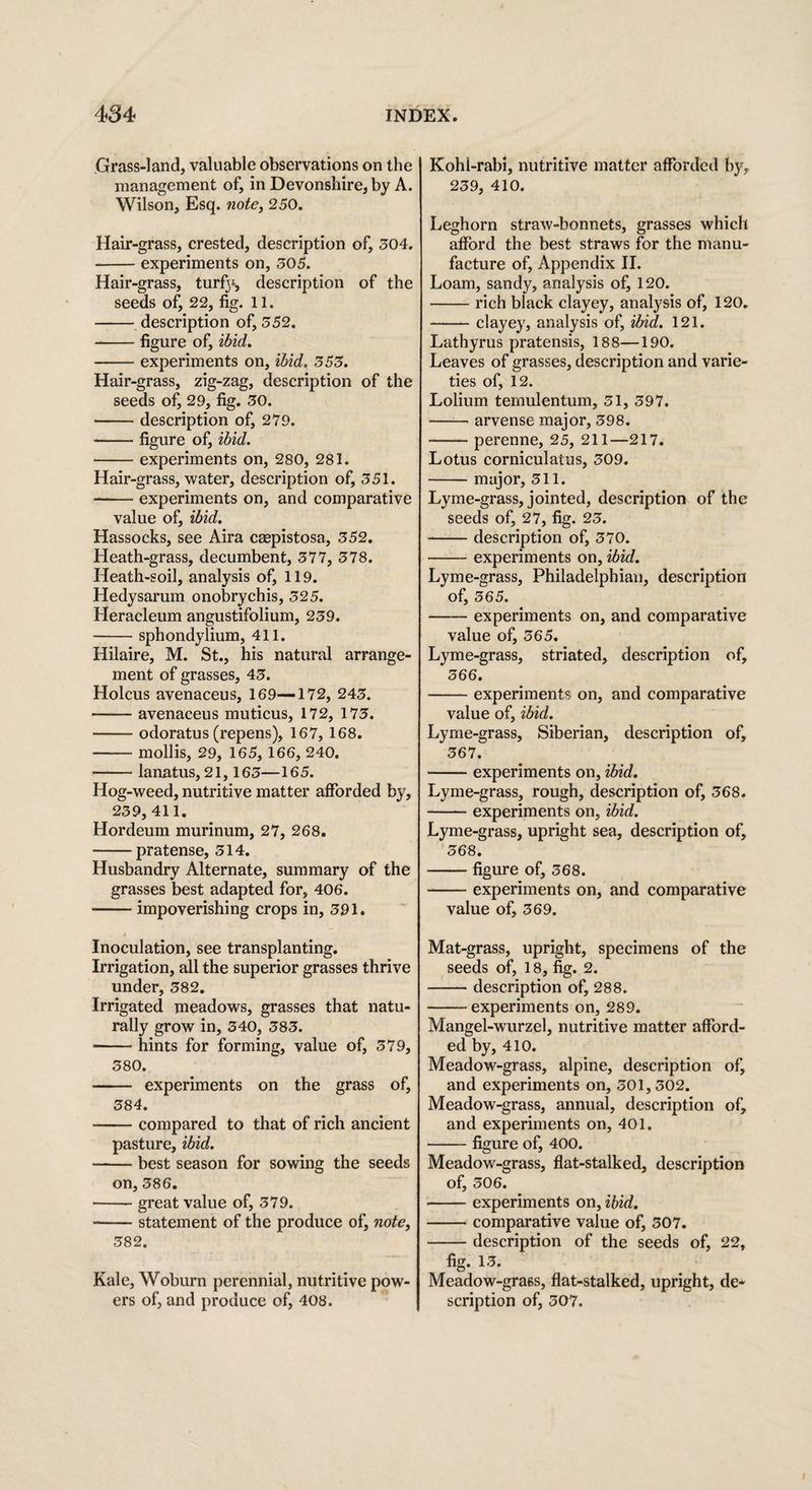 Grass-land, valuable observations on the management of, in Devonshire, by A. Wilson, Esq. note, 250. Hair-grass, crested, description of, 504. -experiments on, 505. Hair-grass, turfj*, description of the seeds of, 22, fig. 11. -description of, 552. -figure of, ibid. -experiments on, ibid. 353. Hair-grass, zig-zag, description of the seeds of, 29, fig. 50. --description of, 279. -figure of, ibid. -experiments on, 280, 281. Hair-grass, water, description of, 551. --experiments on, and comparative value of, ibid. Hassocks, see Aira caepistosa, 552. Heath-grass, decumbent, 577, 578. Heath-soil, analysis of, 119. Hedysarum onobrychis, 525. Heracleum angustifolium, 259. -sphondylium, 411. Hilaire, M. St., his natural arrange¬ ment of grasses, 45. Holcus avenaceus, 169-—172, 245. —— avenaceus muticus, 172, 175. -odoratus (repens), 167, 168. —— mollis, 29, 165, 166, 240. -lanatus, 21,165—165. Hog-weed, nutritive matter afforded by, 259,411. Hordeum murinum, 27, 268. -pratense, 514. Husbandry Alternate, summary of the grasses best adapted for, 406. -impoverishing crops in, 591. Inoculation, see transplanting. Irrigation, all the superior grasses thrive under, 582. Irrigated meadows, grasses that natu¬ rally grow in, 540, 585. -hints for forming, value of, 579, 580. - experiments on the grass of, 584. -compared to that of rich ancient pasture, ibid. -best season for sowing the seeds on, 586. -great value of, 579. -statement of the produce of, note, 582. Kale, Woburn perennial, nutritive pow¬ ers of, and produce of, 408. Kohl-rabi, nutritive matter afforded by, 259, 410. Leghorn straw-bonnets, grasses which afford the best straws for the manu¬ facture of, Appendix II. Loam, sandy, analysis of, 120. -rich black clayey, analysis of, 120. -clayey, analysis of, ibid. 121. Lathyrus pratensis, 188—190. Leaves of grasses, description and varie¬ ties of, 12. Lolium temulentum, 51, 597. -arvense major, 598. -perenne, 25, 211—217. Lotus corniculatus, 509. -major, 511. Lyme-grass, jointed, description of the seeds of, 27, fig. 25. --description of, 570. -experiments on, ibid. Lyme-grass, Philadelphian, description of, 565. -experiments on, and comparative value of, 565. Lyme-grass, striated, description of, 566. -experiments on, and comparative value of, ibid. Lyme-grass, Siberian, description of, 567. -experiments on, ibid. Lyme-grass, rough, description of, 568. -experiments on, ibid. Lyme-grass, upright sea, description of, 568. -figure of, 568. -experiments on, and comparative value of, 569. Mat-grass, upright, specimens of the seeds of, 18, fig. 2. -description of, 288. -- experiments on, 289. Mangel-wurzel, nutritive matter afford¬ ed by, 410. Meadow-grass, alpine, description of, and experiments on, 501,502. Meadow-grass, annual, description of, and experiments on, 401. -figure of, 400. Meadow-grass, flat-stalked, description of, 506. -experiments on, ibid. -comparative value of, 507. -description of the seeds of, 22, fig. 15. Meadow-grass, flat-stalked, upright, de¬ scription of, 507.