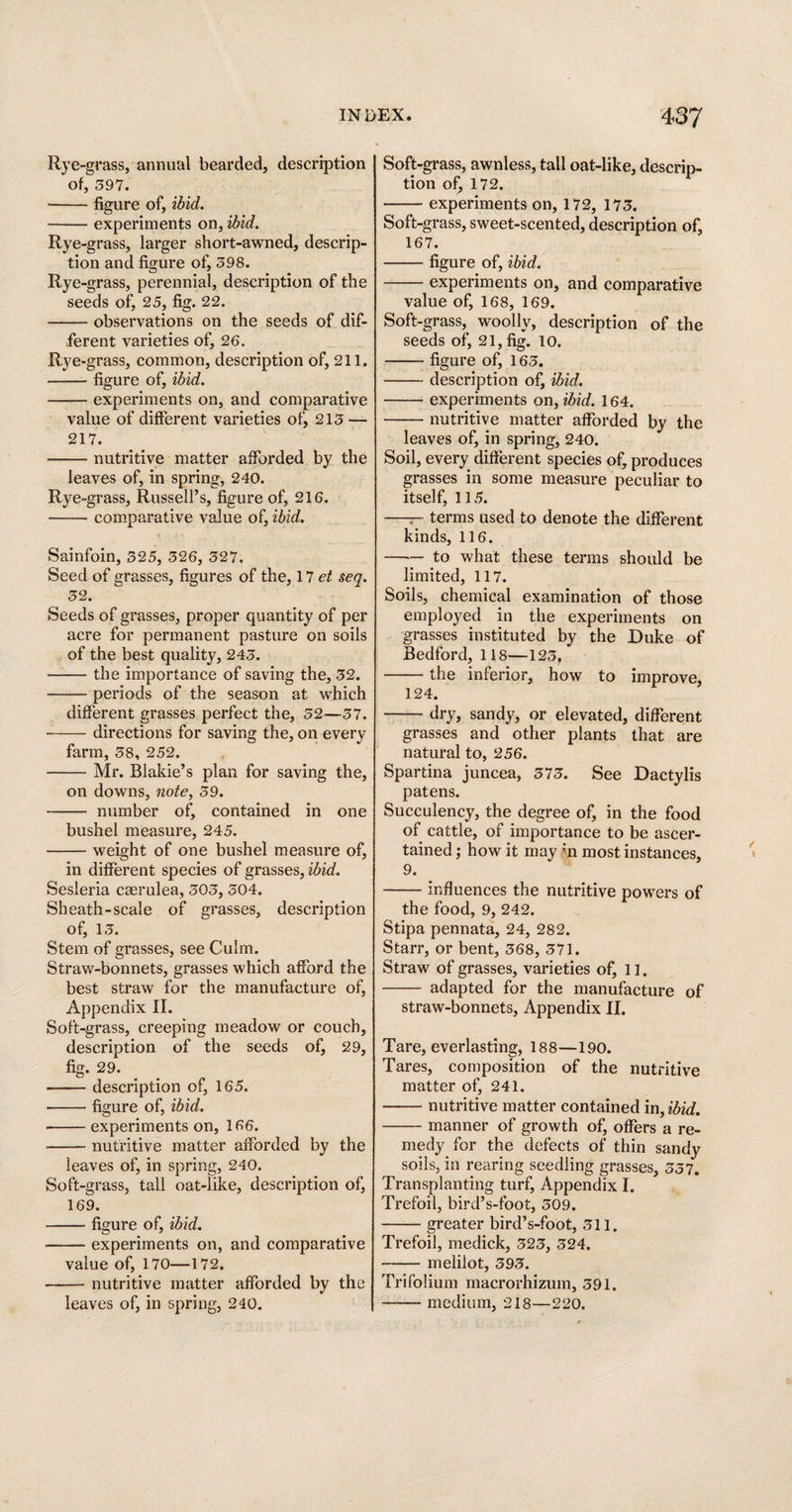 Rye -grass, annual bearded, description of, 597. -figure of, ibid. -experiments on, ibid. %e -grass, larger short-awned, descrip¬ tion and figure of, 598. Rye -grass, perennial, description of the seeds of, 25, fig. 22. -- observations on the seeds of dif¬ ferent varieties of, 26. Rye -grass, common, description of, 211. —— figure of, ibid. -experiments on, and comparative value of different varieties of, 215 — 217. -nutritive matter afforded by the leaves of, in spring, 240. Rye -grass, Russell’s, figure of, 216. -— comparative value of, ibid. Sainfoin, 525, 526, 527. Seed of grasses, figures of the, 17 et seq. 52. Seeds of grasses, proper quantity of per acre for permanent pasture on soils of the best quality, 245. • -the importance of saving the, 52. —— periods of the season at which different grasses perfect the, 52—57. -directions for saving the, on every farm, 58, 252. -Mr. Blakie’s plan for saving the, on downs, note, 59. -- number of, contained in one bushel measure, 245. -weight of one bushel measure of, in different species of grasses, ibid. Sesleria cserulea, 505, 504, Sheath-scale of grasses, description of, 15. Stem of grasses, see Culm. Straw-bonnets, grasses which afford the best straw for the manufacture of, Appendix II. Soft-grass, creeping meadow or couch, description of the seeds of, 29, fig. 29. -description of, 165. -figure of, ibid. —— experiments on, 166. -nutritive matter afforded by the leaves of, in spring, 240. Soft-grass, tall oat-like, description of, 169. -figure of, ibid. • -experiments on, and comparative value of, 170—172. -nutritive matter afforded by the leaves of, in spring, 240. Soft-grass, awnless, tall oat-like, descrip¬ tion of, 172. -experiments on, 172, 175. Soft-grass, sweet-scented, description of, 167. -figure of, ibid. -experiments on, and comparative value of, 168, 169. Soft-grass, woolly, description of the seeds of, 21, fig. 10. -figure of, 165. -description of, ibid. -experiments on, ibid. 164. -nutritive matter afforded by the leaves of, in spring, 240. Soil, every different species of, produces grasses in some measure peculiar to itself, 115. ——• terms used to denote the different kinds, 116. —■— to what these terms should be limited, 117. Soils, chemical examination of those employed in the experiments on grasses instituted by the Duke of Bedford, 118—125, -the inferior, how to improve, 124. -dry, sandy, or elevated, different grasses and other plants that are natural to, 256. Spartina juncea, 575. See Dactylis patens. Succulency, the degree of, in the food of cattle, of importance to be ascer¬ tained ; how it may m most instances, 9. -influences the nutritive powers of the food, 9, 242. Stipa pennata, 24, 282. Starr, or bent, 568, 571. Straw of grasses, varieties of, 11. - adapted for the manufacture of straw-bonnets, Appendix II. Tare, everlasting, 188—190. Tares, composition of the nutritive matter of, 241. -nutritive matter contained in, ibid. -manner of growth of, offers a re¬ medy for the defects of thin sandy soils, in rearing seedling grasses, 557. Transplanting turf, Appendix I. Trefoil, bird’s-foot, 509. -greater bird’s-foot, 511. Trefoil, medick, 525, 524. -meliiot, 595. Trifolium macrorhizum, 591. -medium, 218—220.