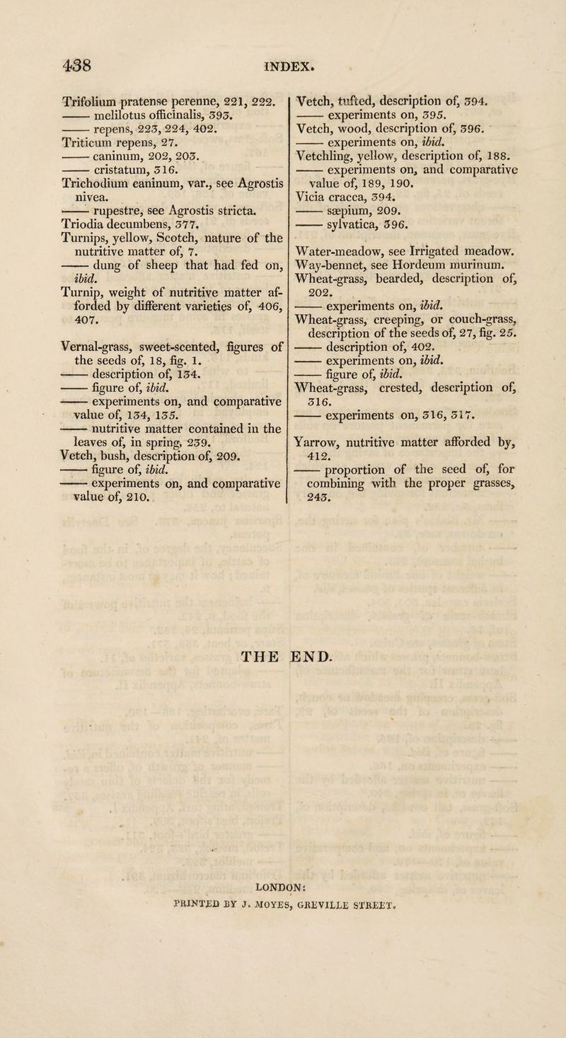 Trifolium pratense perenne, 221, 222. -melilotus officinalis, 595. -repens, 225, 224, 402. Triticum repens, 27. -canimim, 202, 205. -cristatum, 516. Trichodium caninum, var., see Agrostis nivea. -rupestre, see Agrostis stricta. Triodia decumbens, 577. Turnips, yellow, Scotch, nature of the nutritive matter of, 7. -dung of sheep that had fed on, ibid. Turnip, weight of nutritive matter af¬ forded by different varieties of, 406, 407. Vernal-grass, sweet-scented, figures of the seeds of, 18, fig. 1. -description of, 154. —— figure of, ibid. -experiments on, and comparative value of, 154, 155. -nutritive matter contained in the leaves of, in spring, 259. Vetch, bush, description of, 209. -figure of, ibid. -experiments on, and comparative value of, 210. Vetch, tufted, description of, 594. -experiments on, 595. Vetch, wood, description of, 596. -experiments on, ibid. Vetchling, yellow, description of, 188. -experiments on, and comparative value of, 189, 190. Vicia cracca, 594. -saepium, 209. -sylvatica, 596. Water-meadow, see Irrigated meadow. Way-bennet, see Hordeum murinum. Wheat-grass, bearded, description of, 202. •-experiments on, ibid. Wheat-grass, creeping, or couch-grass, description of the seeds of, 27, fig. 25. -description of, 402, -experiments on, ibid. -figure of, ibid. Wheat-grass, crested, description of, 516. -experiments on, 516, 517. Yarrow, nutritive matter afforded by, 412. -proportion of the seed of, for combining with the proper grasses, 245. THE END. LONDON: PRINTED BY J. MOYES, GREVILLE STREET.