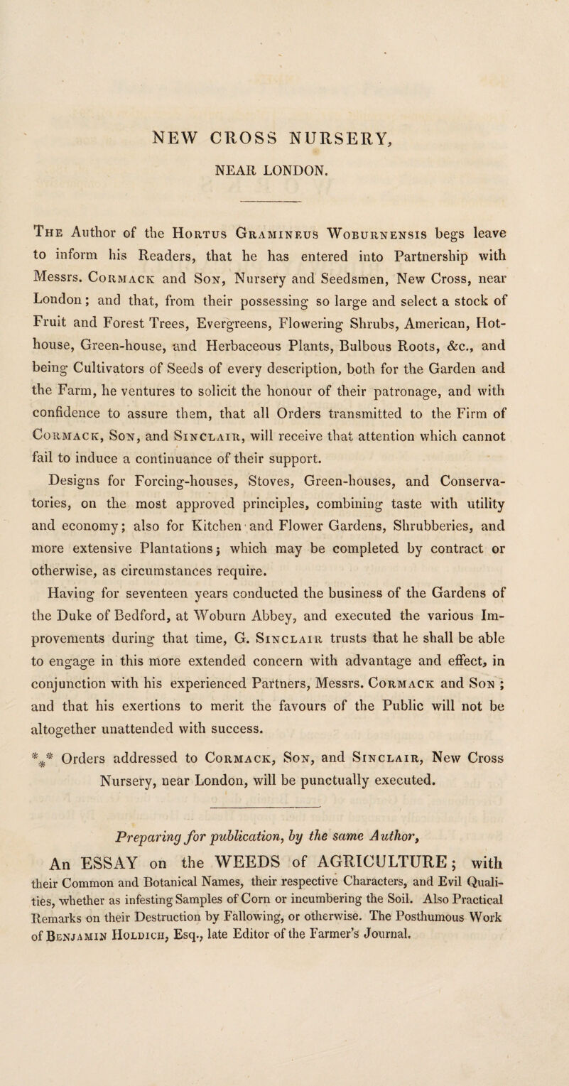 NEW CROSS NURSERY, NEAR LONDON. The Author of the Hortus Gramineus Woburnensis begs leave to inform his Readers, that he has entered into Partnership with Messrs. Cormack and Son, Nursery and Seedsmen, New Cross, near London; and that, from their possessing so large and select a stock of Fruit and Forest Trees, Evergreens, Flowering Shrubs, American, Hot¬ house, Green-house, and Herbaceous Plants, Bulbous Roots, &c., and being Cultivators of Seeds of every description, both for the Garden and the Farm, he ventures to solicit the honour of their patronage, and with confidence to assure them, that all Orders transmitted to the Firm of Cormack, Son, and Sinclair, will receive that attention which cannot fail to induce a continuance of their support. Designs for Forcing-houses, Stoves, Green-houses, and Conserva¬ tories, on the most approved principles, combining taste with utility and economy; also for Kitchen and Flower Gardens, Shrubberies, and more extensive Plantations) which may be completed by contract or otherwise, as circumstances require. Having for seventeen years conducted the business of the Gardens of the Duke of Bedford, at Woburn Abbey, and executed the various Im¬ provements during that time, G. Sinclair trusts that he shall be able to engage in this more extended concern with advantage and effect, in conjunction with his experienced Partners, Messrs. Cormack and Son ; and that his exertions to merit the favours of the Public will not be altogether unattended with success. Orders addressed to Cormack, Son, and Sinclair, New Cross Nursery, near London, will be punctually executed. Preparing for publication, by the same A uthor, An ESSAY on the WEEDS of AGRICULTURE; with their Common and Botanical Names, their respective Characters, and Evil Quali¬ ties, whether as infesting Samples of Corn or incumbering the Soil. Also Practical Remarks on their Destruction by Fallowing, or otherwise. The Posthumous Work of Benjamin Holdicii, Esq., late Editor of the Farmer’s Journal.