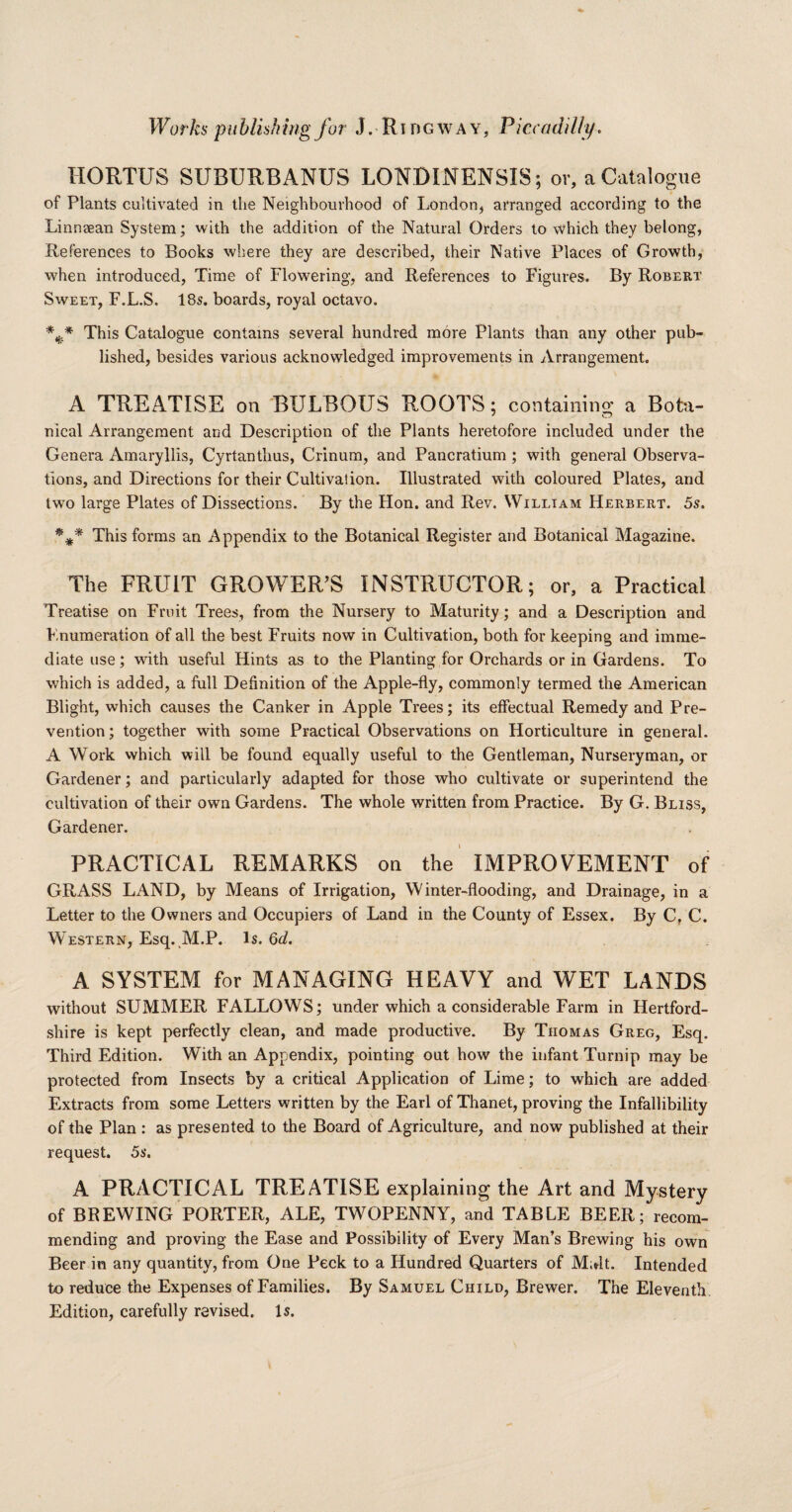 HORTUS SUBURBANUS LONDINENSIS; or, a Catalogue of Plants cultivated in the Neighbourhood of London, arranged according to the Linnsean System; with the addition of the Natural Orders to which they belong, References to Books where they are described, their Native Places of Growth, when introduced, Time of Flowering, and References to Figures. By Robert Sweet, F.L.S. 18s. boards, royal octavo. *** This Catalogue contains several hundred more Plants than any other pub¬ lished, besides various acknowledged improvements in Arrangement. A TREATISE on BULBOUS ROOTS; containing a Bota¬ nical Arrangement and Description of the Plants heretofore included under the Genera Amaryllis, Cyrtanthus, Crinum, and Pancratium ; with general Observa¬ tions, and Directions for their Cultivation. Illustrated with coloured Plates, and two large Plates of Dissections. By the Hon. and Rev. William Herbert. 5s. This forms an Appendix to the Botanical Register and Botanical Magazine. The FRUIT GROWER'S INSTRUCTOR; or, a Practical Treatise on Fruit Trees, from the Nursery to Maturity; and a Description and Knumeration of all the best Fruits now in Cultivation, both for keeping and imme¬ diate use; with useful Hints as to the Planting for Orchards or in Gardens. To which is added, a full Definition of the Apple-fly, commonly termed the American Blight, which causes the Canker in Apple Trees; its effectual Remedy and Pre¬ vention; together with some Practical Observations on Horticulture in general. A Work which will be found equally useful to the Gentleman, Nurseryman, or Gardener; and particularly adapted for those who cultivate or superintend the cultivation of their own Gardens. The whole written from Practice. By G. Bliss, Gardener. PRACTICAL REMARKS on the IMPROVEMENT of GRASS LAND, by Means of Irrigation, Winter-flooding, and Drainage, in a Letter to the Owners and Occupiers of Land in the County of Essex. By C, C. W estern, Esq. M.P. Is. 6d. A SYSTEM for MANAGING HEAVY and WET LANDS without SUMMER FALLOWS; under which a considerable Farm in Hertford¬ shire is kept perfectly clean, and made productive. By Thomas Greg, Esq. Third Edition. With an Appendix, pointing out how the infant Turnip may be protected from Insects by a critical Application of Lime; to which are added Extracts from some Letters written by the Earl of Thanet, proving the Infallibility of the Plan : as presented to the Board of Agriculture, and now published at their request. 5s. A PRACTICAL TREATISE explaining the Art and Mystery of BREWING PORTER, ALE, TWOPENNY, and TABLE BEER; recom¬ mending and proving the Ease and Possibility of Every Man’s Brewing his own Beer in any quantity, from One Peck to a Hundred Quarters of M;»lt. Intended to reduce the Expenses of Families. By Samuel Child, Brewer. The Eleventh Edition, carefully revised. Is.