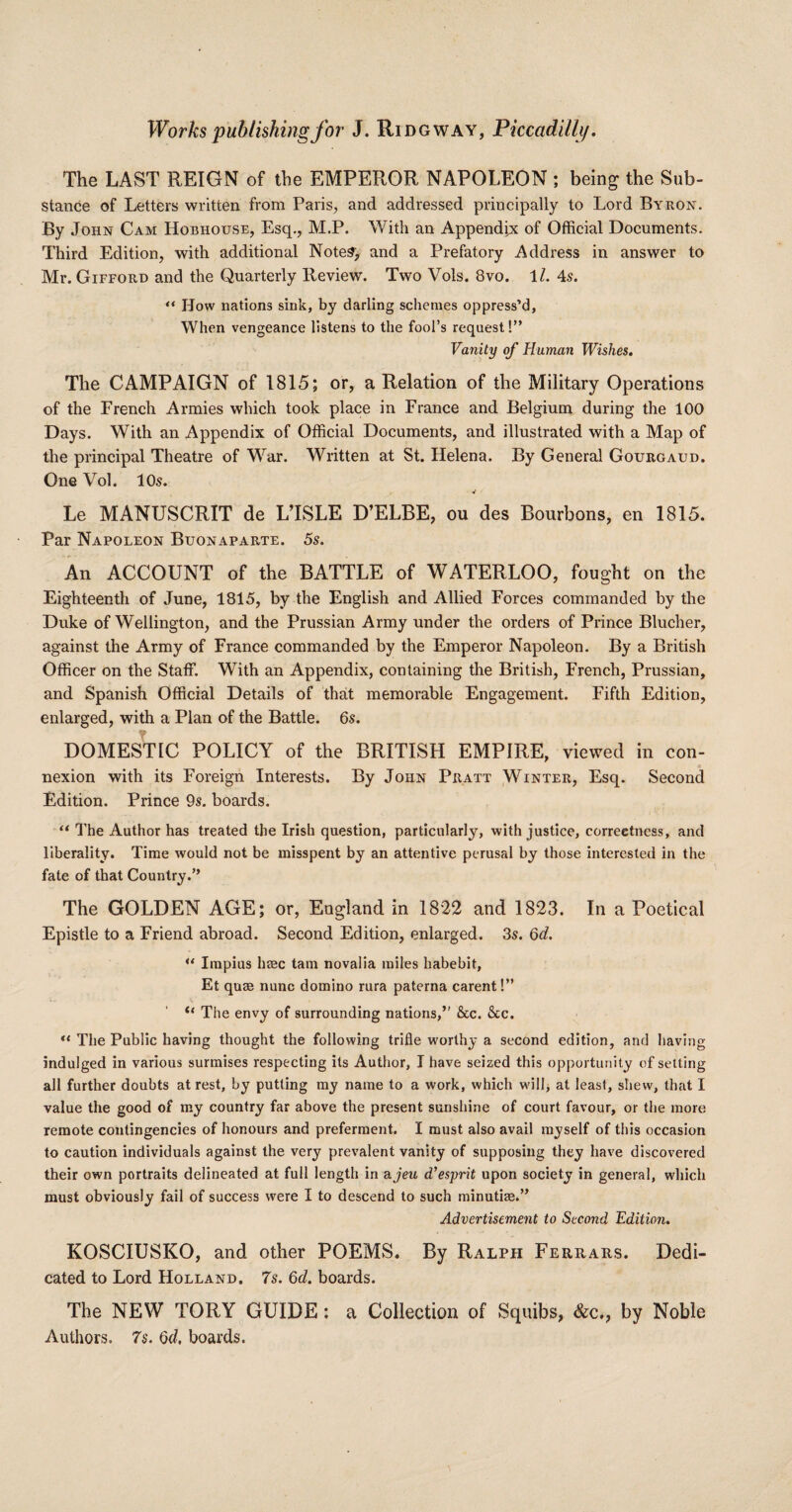 The LAST REIGN of the EMPEROR NAPOLEON ; being the Sub¬ stance of Letters written from Paris, and addressed principally to Lord Byron. By John Cam Hobhouse, Esq., M.P. With an Appendix of Official Documents. Third Edition, with additional Notes, and a Prefatory Address in answer to Mr. Gifford and the Quarterly Review. Two Vols. 8vo. 11. 4s. “ How nations sink, by darling schemes oppress’d, When vengeance listens to the fool’s request!” Vanity of Human Wishes. The CAMPAIGN of 1815; or, a Relation of the Military Operations of the French Armies which took place in France and Belgium during the 100 Days. With an Appendix of Official Documents, and illustrated with a Map of the principal Theatre of War. Written at St. Helena. By General Gourgaud. One Vol. 105. Le MANUSCRIT de L’ISLE D’ELBE, ou des Bourbons, en 1815. Par Napoleon Buonaparte. 5s. An ACCOUNT of the BATTLE of WATERLOO, fought on the Eighteenth of June, 1815, by the English and Allied Forces commanded by the Duke of Wellington, and the Prussian Army under the orders of Prince Blucher, against the Army of France commanded by the Emperor Napoleon. By a British Officer on the Staff. With an Appendix, containing the British, French, Prussian, and Spanish Official Details of that memorable Engagement. Fifth Edition, enlarged, with a Plan of the Battle. 65. DOMESTIC POLICY of the BRITISH EMPIRE, viewed in con¬ nexion with its Foreign Interests. By John Pratt Winter, Esq. Second Edition. Prince 95. boards. “ The Author has treated the Irish question, particularly, with justice, correctness, and liberality. Time would not be misspent by an attentive perusal by those interested in the fate of that Country.” The GOLDEN AGE; or, England in 1822 and 1823. In a Poetical Epistle to a Friend abroad. Second Edition, enlarged. 35. 6d. ** Impius base tarn novalia miles habebit, Et quae nunc domino rura paterna carent!” “ The envy of surrounding nations,” &c. &c. “ The Public having thought the following trifle worthy a second edition, and having indulged in various surmises respecting its Author, I have seized this opportunity of setting all further doubts at rest, by putting my name to a work, which will, at least, shew, that I value the good of my country far above the present sunshine of court favour, or the more remote contingencies of honours and preferment. I must also avail myself of this occasion to caution individuals against the very prevalent vanity of supposing they have discovered their own portraits delineated at full length in a jeu d’esprit upon society in general, which must obviously fail of success were I to descend to such minutiae.” Advertisement to Second Edition. KOSCIUSKO, and other POEMS. By Ralph Ferrars. Dedi¬ cated to Lord Holland. 7s. 6d. boards. The NEW TORY GUIDE; a Collection of Squibs, Sec., by Noble Authors. 7s. Qd. boards.