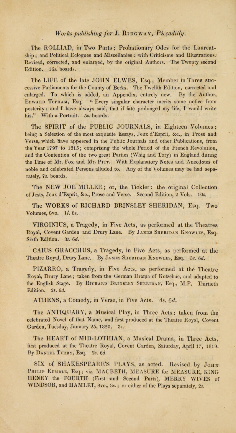 The ROLLIAD, in Two Parts ; Probationary Odes for the Laureat- ship ; and Political Eclogues and Miscellanies : with Criticisms and Illustrations. Revised, corrected, and enlarged, by the original Authors. The Twenty second Edition. 16$. boards. The LIFE of the late JOHN ELWES, Esq., Member in Three suc¬ cessive Parliaments for the County of Berks. The Twelfth Edition, corrected and enlarged. To which is added, an Appendix, entirely new. By the Author, Edward Topham, Esq. “ Every singular character merits some notice from posterity ; and I have always said, that if fate prolonged my life, I would write his.’? With a Portrait. 5s. boards. The SPIRIT of the PUBLIC JOURNALS, in Eighteen Volumes ; being a Selection of the most exquisite Essays, Jeux d’Esprit, &c., in Prose and Verse, which have appeared in the Public Journals and other Publications, from the Year 1797 to 1815; comprising the whole Period of the French Revolution, and the Contention of the two great Parties (Whig and Tory) in England during the Time of Mr. Fox and Mr. Pitt. With Explanatory Notes and Anecdotes of noble and celebrated Persons alluded to. Any of the Volumes may be had sepa¬ rately, 7s. boards. The NEW JOE MILLER; or, the Tickler: the original Collection of Jests, Jeux d’Esprit, &c., Prose and Verse. Second Edition, 2 Vols. 10$. The WORKS of RICHARD BRINSLEY SHERIDAN, Esq. Two Volumes, 8vo. 1/. 8s. VIRGINIUS, a Tragedy, in Five Acts, as performed at the Theatres Royal, Covent Garden and Drury Lane. By James Sheridan Knowles, Esq. Sixth Edition. 3s. 6d. CAIUS GRACCHUS, a Tragedy, in Five Acts, as performed at the Theatre Royal, Drury Lane. By James Sheridan Knowles, Esq. 3$. 6d. PIZARRO, a Tragedy, in Five Acts, as performed at the Theatre Royak Drury Lane; taken from the German Drama of Kotzebue, and adapted to the English Stage. By Richard Brinsley Sheridan, Esq., M.P. Thirtieth Edition. 2s. 6c?. ATHENS, a Comedy, in Verse, in Five Acts. 4s. 6d. The ANTIQUARY, a Musical Play, in Three Acts; taken from the celebrated Novel of that Name, and first produced at the Theatre Royal, Covent Garden, Tuesday, January 25, 1820. 3s. The HEART of MID-LOTHIAN, a Musical Drama, in Three Acts, first produced at the Theatre Royal, Covent Garden, Saturday, April 17, 1819. By Daniel Terry, Esq. 2s. 6d. SIX of SHAKESPEARE’S PLAYS, as acted. Revised by John Philip Kemble, Esq.; viz. MACBETH, MEASURE for MEASURE, KING IIENRY the FOURTH (First and Second Parts), MERRY WIVES of WINDSOR, and HAMLET, 8vo., 8s.; or either of the Plays separately, 2s.