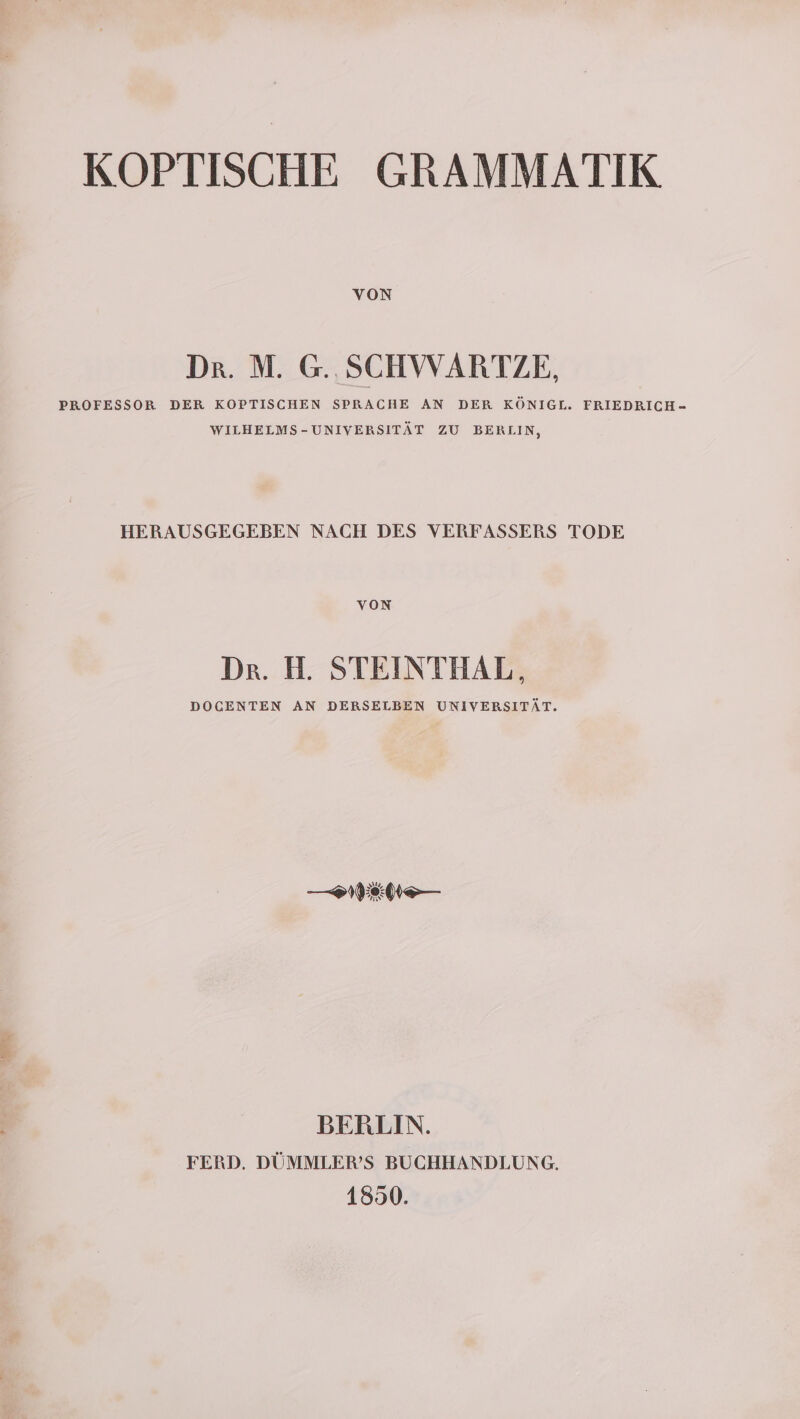 VON Dr. M. G.. SCHWARTZE, PROFESSOR DER KOPTISCHEN SPRACHE AN DER KÖNIGL. FRIEDRICH- WILHELMS-UNIVERSITÄT ZU BERLIN, HERAUSGEGEBEN NACH DES VERFASSERS TODE voN Dr. H. STEINTHAL, DOCENTEN AN DERSELBEN UNIVERSITÄT. —IIEN— BERLIN. FERD. DÜMMLER’S BUCHHANDLUNG, 1850.