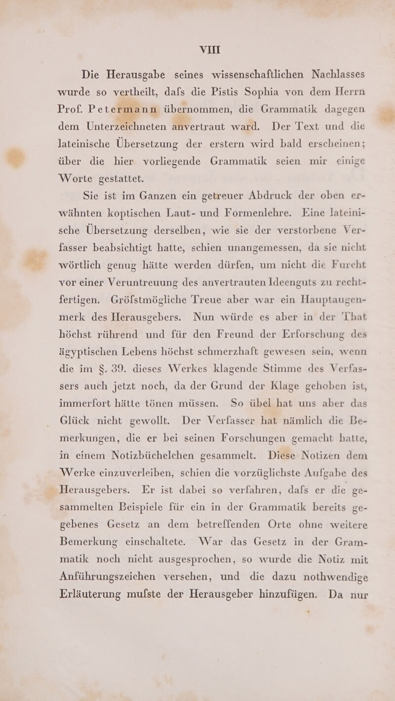 ne VII Die Herausgabe seines wissenschaftlichen Nachlasses wurde so vertheilt, dafs die Pistis Sophia von dem Herrn Prof. Petern dem Unterzeichneten anvertraut ward. Der Text und die ‚ann übernommen, die Grammatik dagegen lateinische Übersetzung der erstern wird bald erscheinen; über die hier vorliegende Grammatik seien mir einige Worte gestattet. wähnten koptischen Laut- und Formenlehre. Eine lateini- sche Übersetzung derselben, wie sie der verstorbene Ver- fasser beabsichtigt hatte, schien unangemessen, da sie nicht wörtlich genug hätte werden dürfen, um nicht die Furcht vor einer Veruntreuung des anvertrauten Ideenguts zu recht- fertigen. Gröfstmögliche Treue aber war ein Hauptaugen- merk des Herausgebers. Nun würde es aber in der hat höchst rührend und für den Freund der Erforschung des ägyptischen Lebens höchst schmerzhaft gewesen sein, wenn die im $. 39. dieses Werkes klagende Stimme des Verfas- sers auch jetzt noch, da der Grund der Klage gehoben ist, immerfort hätte tönen müssen. So übel hat uns aber das Glück nicht gewollt. Der Verfasser hat nämlich die Be- merkungen, die er bei seinen Forschungen gemacht hatte, in einem Notizbüchelchen gesammelt. Diese Notizen dem Werke einzuverleiben, schien die vorzüglichste Aufgabe des Herausgebers. Er ist dabei so verfahren, dafs er die ge- sammelten Beispiele für ein in der Grammatik bereits ge- gebenes Gesetz an dem betreffenden Orte ohne weitere Bemerkung einschaltete. War das Gesetz in der Gram- matik noch nicht ausgesprochen, so wurde die Notiz mit Anführungszeichen versehen, und die dazu nothwendige Erläuterung mufste der Herausgeber hinzufügen. Da nur