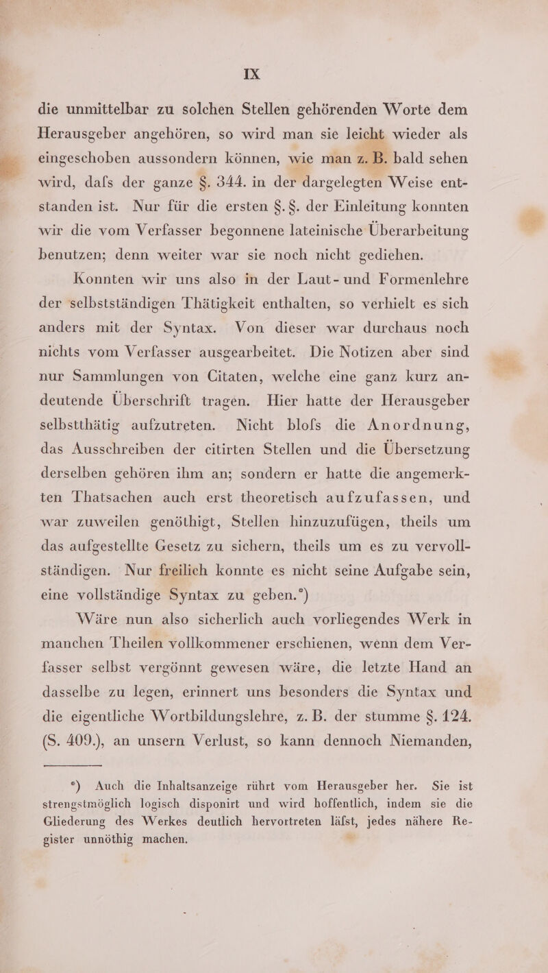 die unmittelbar zu solchen Stellen gehörenden Worte dem Herausgeber angehören, so wird man sie leicht wieder als Ä ® bald sehen eingeschoben aussondern können, wie man 2. B. wird, dafs der ganze $. 344. in der dargelegten Weise ent- standen ist. Nur für die ersten $.$. der Einleitung konnten wir die vom Verfasser begonnene lateinische Überarbeitung benutzen; denn weiter war sie noch nicht gediehen. Konnten wir uns also in der Laut- und Formenlehre der selbstständigen Thätigkeit enthalten, so verhielt es sich anders mit der Syntax. Von dieser war durchaus noch nichts vom Verfasser ausgearbeitet. Die Notizen aber sind nur Sammlungen von Citaten, welche eine ganz kurz an- deutende Überschrift tragen. Hier hatte der Herausgeber selbstthätig aufzutreten. Nicht blofs die Anordnung, das Ausschreiben der eitirten Stellen und die Übersetzung derselben gehören ihm an; sondern er hatte die angemerk- ten 'Ihatsachen auch erst theoretisch aufzufassen, und war zuweilen genöthigt, Stellen hinzuzufügen, theils um das aufgestellte Gesetz zu sichern, theils um es zu vervoll- ständigen. Nur freilich konnte es nicht seine Aufgabe sein, eine vollständige Syntax zu geben.*) Wäre nun also sicherlich auch vorliegendes Werk in manchen Theilen vollkommener erschienen, wenn dem Ver- fasser selbst vergönnt gewesen wäre, die letzte Hand an dasselbe zu legen, erinnert uns besonders die Syntax und die eigentliche Wortbildungslehre, z.B. der stumme $. 124. (S. 409.), an unsern Verlust, so kann dennoch Niemanden, *) Auch die Inhaltsanzeige rührt vom Herausgeber her. Sie ist strengstmöglich logisch disponirt und wird hoffentlich, indem sie die Gliederung des Werkes deutlich hervortreten lälst, jedes nähere Re- gister unnöthig machen.