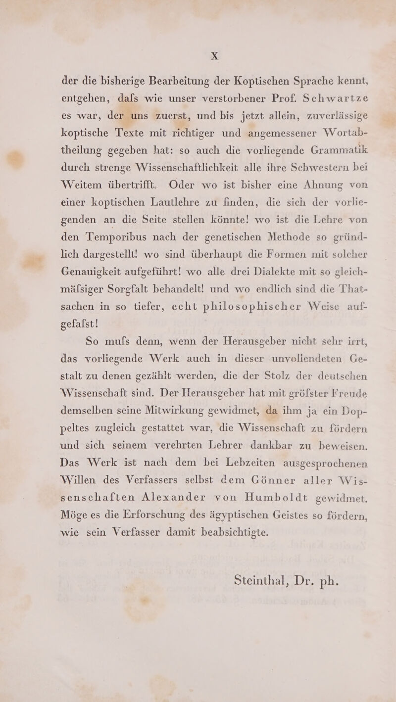 der die bisherige Bearbeitung der Koptischen Sprache kennt, entgehen, dals wie unser verstorbener Prof. Schwartze es war, der uns zuerst, und bis jetzt allein, zuverlässige koptische Texte mit richtiger und angemessener W ortab- theilung gegeben hat: so auch die vorliegende Grammatik durch strenge Wissenschaftlichkeit alle ihre Schwestern bei Weitem übertrifft. Oder wo ist bisher eine Ahnung von einer koptischen Lautlehre zu finden, die sich der vorlie- genden an die Seite stellen könnte! wo ist die Lehre von den 'Temporibus nach der genetischen Methode so gründ- lich dargestellt! wo sind. überhaupt die Formen mit solcher Genauigkeit aufgeführt! wo alle drei Dialekte mit so gleich- mälsiger Sorgfalt behandelt! und wo endlich sind die That- sachen in so tiefer, echt philosophischer Weise aui- gefalst! So mufs denn, wenn der Herausgeber nicht schr irrt, das vorliegende Werk auch in dieser unvollendeten Ge- stalt zu denen gezählt werden, die der Stolz der deutschen Wissenschaft sind. Der Herausgeber hat mit grölster Freude demselben seine Mitwirkung gewidmet, da ihm ja ein Dop- peltes zugleich gestattet war, die Wissenschaft zu fördern und sich seinem verehrten Lehrer dankbar zu beweisen. Das Werk ist nach dem bei Lebzeiten ausgesprochenen Willen des Verfassers selbst dem Gönner aller Wis- senschaften Alexander von Humboldt gewidmet. Möge es die Erforschung des ägyptischen Geistes so fördern, wie sein Verfasser damit beabsichtigte. Steinthal, Dr. ph.