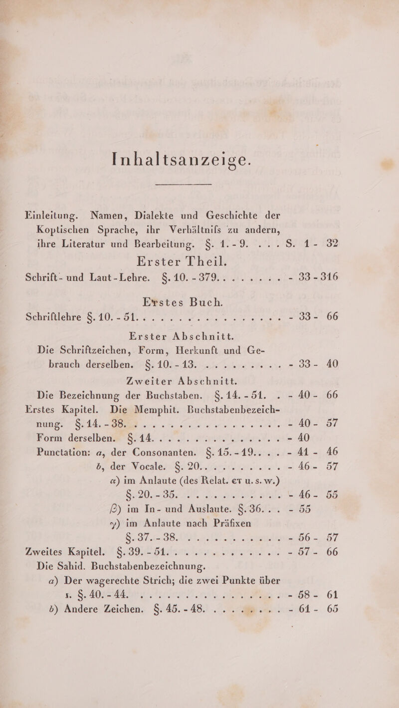 Inhaltsanzeige. Einleitung. Namen, Dialekte und Geschichte der Koptischen Sprache, ihr Verhältnifs zu andern, ihre Literatur und Bearbeitung. $. 1.-9. ...S. 1- 32 „Arster Theil. Sehrift- und Laut-Lehre. 5:410,- 37.1.3. 0.3. 133,316 Erstes Buch. Schrifelenre 8.10. -ol.z.. 2. Dr ns. ua ane 233-266 Erster Abschnitt. Die Schriftzeichen, Form, Herkunft und Ge- brauch. derselben. IH &amp; 103-183... 2... 2% 4 -.39:- 40 Zweiter Abschnitt. Die Bezeichnung der Buchstaben. 8.14.-51. . - 40- 66 Erstes Kapitel. Die Memphit. Buchstabenbezeich- Bunge SAA, ER 0 en Sunset LI? Borm derselbe 9:44. 72.2. AunadalsinV.« - 40 Punctation: a, der Consonanten. $.15.-19.... - 41- 46 5, den, Voesles. 20 2a niert - Ab-- 57 «) ım Anlaute (des Relat. et u. s. w.) Sr BEN AD DET - 46- 55 £&amp;) im In- und Auslaute. 8.36... - 55 | y) ım Anlaute nach Präfixen SB A „el: - 56- 57 Zweites Kapitel» | 392 Stv. ea bands - 97 - 66 Die Sahid. Buchstabenbezeichnung. a) Der wagerechte Strich; die zwei Punkte über RAN te one BEE : - 58- 61 5) Andere Zeichen. 8.48.-48. ... 22... - 61- 65