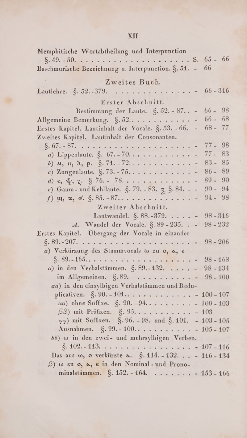 Memphitische Wortabtheilung und Interpunction Se AG Da ee S. 65 - 66 Baschmurische Bezeichnung u. Interpunction. 8.51. - 66 Zweites Buch. Dautlebresen 520 DO meer 66:38 Erster Abschnitt. Bestimmung der Laute. 8.52.- 87.. - 66- 98 Allgemeine Bemerkung. 8.52... ..0...-... - 66- 68 Erstes Kapitel. Lautinhalt der Vocale. 8.53.-66. - 68- 77 Zweites Kapitel. Lautinhalt der Gonsonanten. SU MER en NE Eee - 77-98 #)#Lippenlaute.a8.20, N Urea ee ee DYENESBAS DIES Tel ae ee sr - 83- 8 Eye JunSenlaute, FSr Zn 1 ah me m z 86- 89 TEE HR SE eh re ee ee =. 892: e) Gaum- und Kehllaute. $. 79. - 83. 3, 8.84.. - 9- 94 DRUNTER DEF BR &gt; oe 98 Zweiter Abschnitt. Lautwandel. 8. 88.-379. .... - 98-316 A. Wandel der Vocale. 8.89 -235. . - 98-232 Erstes Kapitel. Übergang der Vocale in einander 8098-207. ‚Kies b 2 ah Aal Sp - 98-206 a) Verkürzung des Stammvocals w zu 0, 3, € SWSIE- OD. ee ee re - 98-168 ce) ın den Verbalstämmen. 8.89.-132. „2... - 98-134 im Allgemeinenss Sowie nes ee - 98.100 aa) in den einsylbigen Verbalstämmen und Redu- plicatiger =. 00.2511 01@BSar A men - 100 - 107 &amp;2) ohne Suftzer sr 9 1. OEENE m - 400 -103 PL) mittBrätxen EISHYSERg- NE ee 103 yy) mit Suffixen. 8.96. -98. und 8.101. - 103-105 Ausnahmen. 0,992 10 0 2ER 202 - 41052107 bb) w in den zwei- und mehrsylbigen Verben. SEAANZFELIBN 2 Ser 107 116 Das aus w, o verkürzte a. $8.114.-132... - 116-134 £) ® zu 0, 3, e in den Nominal- und Prono- minalstämmen. $8.152.-164. ....... - 153 - 166