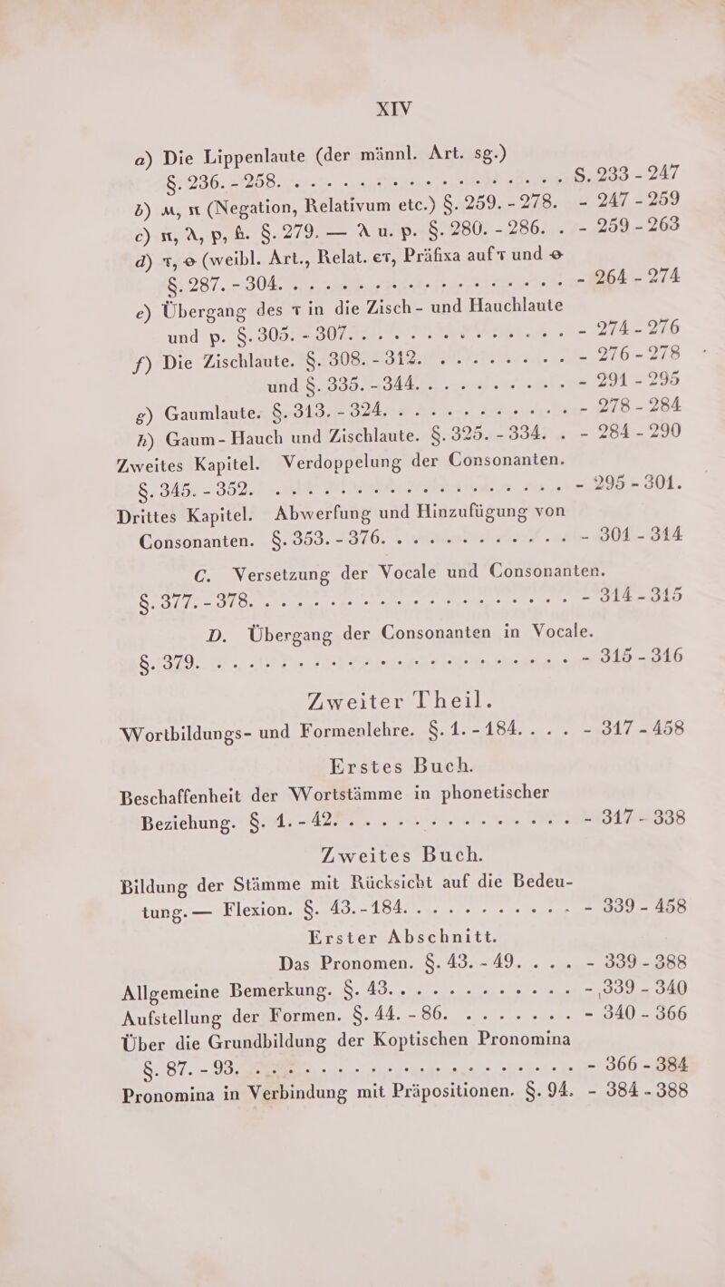 a) Die Lippenlaute (der männl. Art. sg.) 87236. 2258. 0.0. leise LE S. 233 - 247 2) m, ıı (Negation, Relativum etc.) 8.259. -278. - 247-259 c) m, A, p,&amp;. 8.279. — Au.p. 8.280. - 286. . - 259 - 263 d) x, o (weibl. Art., Relat. er, Präfixa auf und 8: 287... 304, re ee RA - 274 e) Übergang des rin die Zisch- und Hauchlaute und p. 8.305. - 307... 2... r een „IA 200 f) Die Zischlaute. 8. 308. - Sal mai. - 276-278 und 8. 335. - SINE = 201 = 295 g) Gaumlaute. 8.313.-32, 2.0... 0er. 0.0 - TB 2A Rh) Gaum- Hauch und Zischlaute. $. 325. - Baar 2 2 Zi 2) Zweites Kapitel. Verdoppelung der Consonanten. 8.345. - 35951. Bee NE 295-301. Drittes Kapitel. Abwerfung und Hinzufügung von Consonanten. 8.353.- 376.2... re... 308 344 C. Versetzung der Vocale und Consonanten. S. Bl ee DE een 51.2319 D. Übergang der Consonanten in Vocale. 8:1829.. 2. RED DE run ee 313 - 316 Zweiter Theil. Wortbildungs- und Formenlehre. 8.1.-184.... - 317-458 Erstes Buch. Beschaffenheit der Wortstämme in phonetischer Beziehung. 8. 1.-42...... ar 317 - 338 Zweites Buch. Bildung der Stämme mit Rücksicht auf die Bedeu- tung. — Flexion. 8. 43.-184. 20. 0o 000. - 339 - 458 Erster Abschnitt. Das Pronomen. 8.43.-49. ... - 339-388 Allgemeine Bemerkung. 8.43... 2... 2.0... - 339 - 340 Aufstellung der Formen. SAAB ee: - 340 - 366 Über die Grundbildung der Koptischen Pronomina 8.87. - VE ee era a ahee - 366 - 384 Pronomina in Verbindung mit Präpositionen. 8.94. - 384. 388