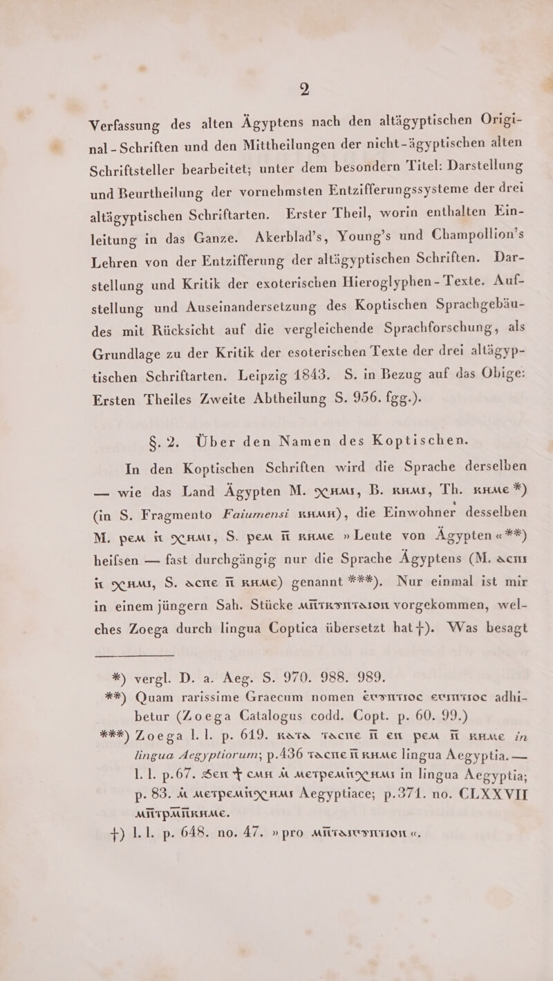 2 Verfassung des alten Ägyptens nach den altägyptischen Origi- nal- Schriften und den Mittheilungen der nicht-ägyptischen alten Schriftsteller bearbeitet; unter dem besondern Titel: Darstellung und Beurtheilung der vornehmsten Entzifferungssysteme der drei altägyptischen Schriftarten. Erster Theil, worin enthalten Ein- leitung in das Ganze. Akerblad’s, Young’s und Champollion’s Lehren von der Entzifferung der altägyptischen Schriften. Dar- stellung und Kritik der exoterischen Hieroglyphen - Texte. Auf- stellung und Auseinandersetzung des Koptischen Sprachgebäu- des mit Rücksicht auf die vergleichende Sprachforschung, als Grundlage zu der Kritik der esoterischen Texte der drei altägyp- tischen Schriftarten. Leipzig 1843. S. in Bezug auf das Obige: Ersten Theiles Zweite Abtheilung S. 956. fgg.). Salt Über den Namen des Koptischen. In den Koptischen Schriften wird die Sprache derselben — wie das Land Ägypten M. xnw, B. krus, Th. anne *) (in S. Fragmento Faiumensi #HMH), die Einwohner desselben M. pem it raw, S. pem fi rnmme » Leute von Ägypten «**) heilsen — fast durchgängig nur die Sprache Ägyptens (M. acıı it xaums, S. acıe Ti rmme) genannt ***). Nur einmal ist mir in einem jüngern Sah. Stücke miitksmraron vorgekommen, wel- ches Zoega durch lingua Coptica übersetzt haty). Was besagt %) vergl. D. a. Aeg. S. 970. 988. 989. %*%*) (QJuam rarissime Graecum nomen Eusmtioc eummisoc adhı- betur (Zoega Catalogus codd. Copt. p. 60. 99.) *%*%) Zoega l.1. p. 619. nata Tacıe Ti en pem HT KAae in lingua Aegyptiorum; p.436 sache fi ame lingua Aegyptia. — 1.1. p.67. Sen $ cms a merpenitx ra in lingua Aegyptia; p- 83. M MEeTpemnxXHMms Aegyptiace; p.371. no. CLXXVII MILTPMILRHME. ver