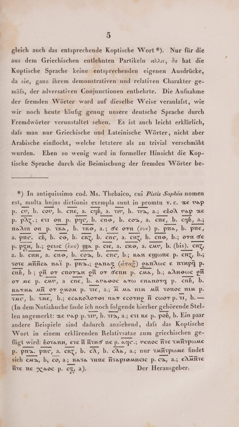 2 9) gleich auch das entsprechende Koptische Wort *). Nur für die aus dem Griechischen entlehnten Partikeln «rar, Se hat die Koptische Sprache keine entsprechenden eigenen Ausdrücke, da sie, ganz ihrem demonstrativen und relativen Charakter ge- mäls, der adversativen Gonjunctionen entbehrte. Die Aufnahme der fremden Wörter ward auf dieselbe Weise veranlalst, wie wir noch heute häufig genug unsere deutsche Sprache durch Fremdwörter verunstaltet sehen. Es ist auch leicht erklärlich, dafs man nur Griechische und Lateinische Wörter, nicht aber Arabische einflocht, welche letztere als zu trivial verschmäht wurden. Eben so wenig ward in formeller Hinsicht die Kop- tische Sprache durch die Beimischung der fremden Wörter be- *) In antiquissimo cod. Ms. Thebaico, cui Pistis Sophia nomen est, _multa hujus dietionis exempla su) sunt ın promtu v.c. Ze ap p- cu, b. cow, b. cne, a. cf, a. u, b. Ta, a.; eboA vap ze p- PAZ.; ers om_p. pı Kr op. TR, b. TRO, a. ‚de own in) P-_F prıa, b. pre, ©, b. ce, b. coa, a. cne, b h.. ceib,, 2; a. pr. ch, b. co, b. CRZ, b. eıte, a. Enz, b. ._CNO, b.; os de de p- pgn, b- bs gewe ( (ws) ya p. CIE, a. CRO, a. cmu, b. (bis). s)._enz, a. b. cn, a. cne, b. coa, b. cne, b.; ran emywrne p. enz, bh. TOTE MilNca Mal p. PR2.; 2 er ‚gATAwc € NTHPY pP. cnb, b; oft 07 cmovan 9 07 denn p. cma, b.; aAnewc on 07 ME p. cmu, a. cne, b. aurao90c ATw eitanordg p. cab, b. KATMa MIT 05 0OMOM p. TIE, a5 M Ma IM MIL TOTIOC TIIM pP. —— — mern me, b. me, b.; ecaroA0FOL 1aF EcosHo M cWwor p.T1, b.— (In dem Notizbuche finde ich noch folgende hierher gehörende Stel- len angemerkt: ze vap p. TC, b. 112, a.; etı re p- poß, b. Ein paar andere Beispiele sind dadurch anziehend, dafs das Koptische Wort in einem erklärenden Relativsatze zum griechischen ge- fügt wird: borasnn, ere I Tine ne p. ayr.; venoc TE TMITPWME p- pa. prie, a. cRT, b. cA, b. cAa, a.; nur taitrpwMme findet sich cm2, b, co, a.; RaTa THE MTApremnacıe p. ca, 2; EAMILTE Te TIE Xaoc p. CZ, a). Der Herausgeber.