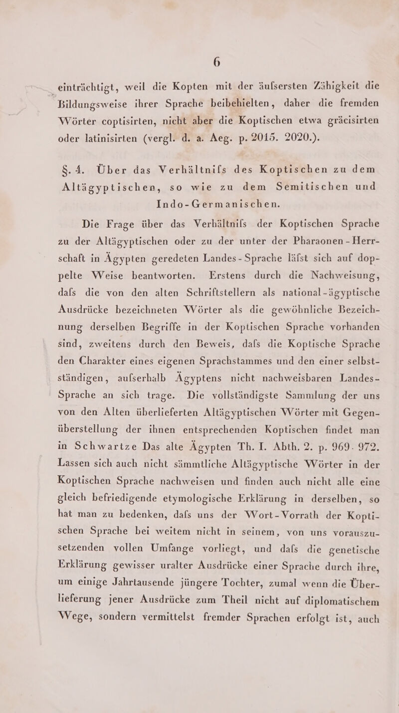 _ einträchtigt, weil die Kopten mit der äulsersten Zähigkeit die Bildungsweise ihrer Sprache beibehielten, daher die fremden Wörter coptisirten, nicht aber die Koptischen etwa gräcisirten oder latinisirten (vergl. d. a. Aeg. p. 2015. 2020.). 8.4. Über das Verhältnifs des Koptischen zu dem Altägyptischen, so wie zu dem Semitischen und Indo-Germanischen. Die Frage über das Verbältnils der Koptischen Sprache zu der Altägyptischen oder zu der unter der Pharaonen - Herr- schaft in Ägypten geredeten Landes - Sprache läfst sich auf dop- pelte Weise beantworten. Erstens durch die Nachweisung, dals die von den alten Schriftstellern als national-ägyptische Ausdrücke bezeichneten Wörter als die gewöhnliche Bezeich- nung derselben Begriffe in der Koptischen Sprache vorhanden sind, zweitens durch den Beweis, dafs die Koptische Sprache den Charakter eines eigenen Sprachstammes und den einer selbst- ständigen, aufserhalb Ägyptens nicht nachweisbaren Landes- Sprache an sich trage. Die vollständigste Sammlung der uns von den Alten überlieferten Altägyptischen Wörter mit Gegen- überstellung der ihnen entsprechenden Koptischen findet man in Schwartze Das alte Ägypten Ih.1. &amp;\bth.:2. 0.909292 Lassen sich auch nicht sämmtliche Altägyptische Wörter in der Koptischen Sprache nachweisen und finden auch nicht alle eine gleich befriedigende etymologische Erklärung in derselben, so hat man zu bedenken, dafs uns der Wort-Vorrath der Kopti- schen Sprache bei weitem nicht in seinem, von uns vorauszu- setzenden vollen Umfange vorliegt, und dafs die genetische Erklärung gewisser uralter Ausdrücke einer Sprache durch ihre, um einige Jahrtausende jüngere Tochter, zumal wenn die Über- lieferung jener Ausdrücke zum Theil nicht auf diplomatischem Wege, sondern vermittelst fremder Sprachen erfolgt ist, auch