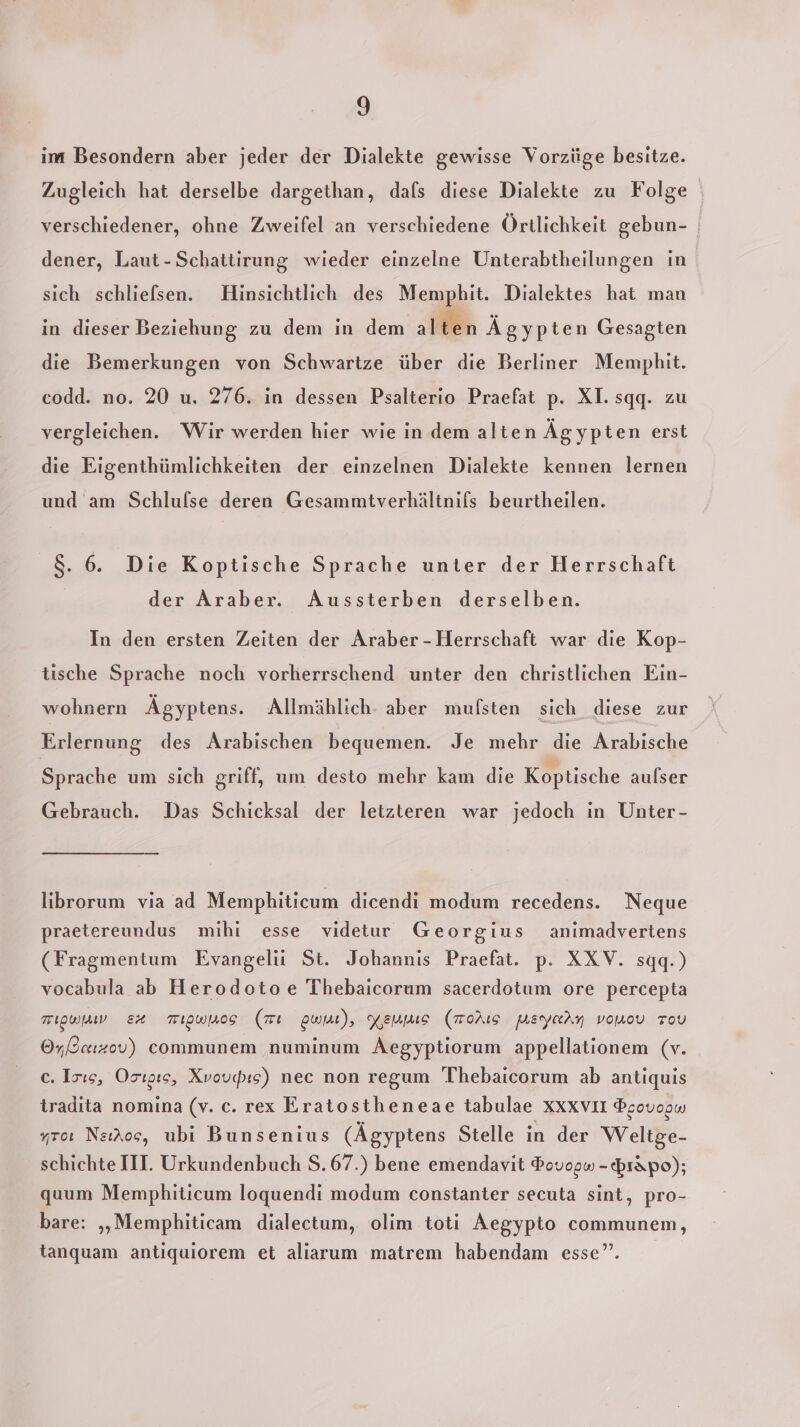 im Besondern aber jeder der Dialekte gewisse Vorzüge besitze. Zugleich hat derselbe dargethan, dafs diese Dialekte zu Folge verschiedener, ohne Zweifel an verschiedene Örtlichkeit gebun- dener, Laut-Schattirung wieder einzelne Unterabtheilungen in sich schliefsen. Hinsichtlich des Memphit. Dialektes hat man in dieser Beziehung zu dem in dem alten Ägypten Gesagten die Bemerkungen von Schwartze über die Berliner Memphit. codd. no. 20 u. 276. in dessen Psalterio Praefat p. XI. sqgq. zu vergleichen. Wir werden hier wie in dem alten Äg ypten erst die Eigenthümlichkeiten der einzelnen Dialekte kennen lernen und am Schlufse deren Gesammtverhältnifs beurtheilen. 8. 6. Die Koptische Sprache unter der Herrschaft der Araber. Aussterben derselben. In den ersten Zeiten der Araber-Herrschaft war die Kop- tische Sprache noch vorherrschend unter den christlichen Ein- wohnern Ägyptens. Allmählich- aber mufsten sich diese zur Erlernung des Arabischen bequemen. Je mehr die Arabische Sprache um sich griff, um desto mehr kam die Koptische aulser Gebrauch. Das Schicksal der letzteren war jedoch ın Unter- librorum via ad Memphiticum dicendi modum recedens. Neque praetereundus mihi esse videtur Georgius animadvertens (Fragmentum Evangelii St. Johannis Praefat. p. XXV. sqq.) vocabula ab Herodotoe Thebaicorum sacerdotum ore percepta migwjav E+4 TIOWIOS (mı pwit), Kerns (Morıs Meyary vomov Tou O,Ccızov) communem numinum Aegyptiorum appellationem (v. ec. Isıs, Orıgıs, Xvovcis) nec non regum Thebaicorum ab antiquis tradita nomina (v. c. rex Eratostheneae tabulae XXXVII Peovogw yroı NeiAoc, ubi Bunsenius (Ägyptens Stelle in der Weltge- schichte III. Urkundenbuch S.67.) bene emendavit $ovogw - prapo); quum Memphiticum loquendi modum constanter secuta sint, pro- bare: „„Memphiticam dialectum,. olim toti Aegypto communem, tanquam antiquiorem et alıarum matrem habendam esse”.