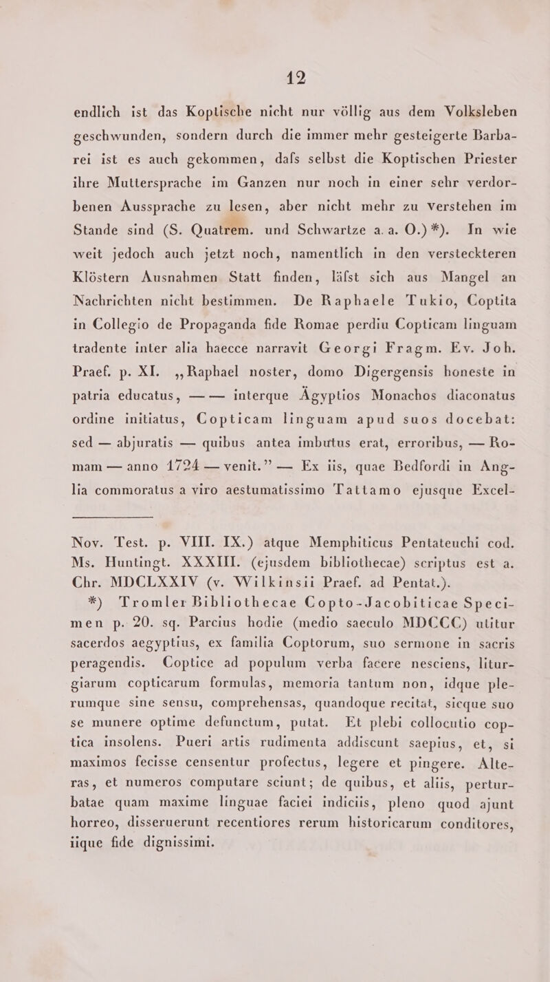 endlich ist das Koptische nicht nur völlig aus dem Volksleben geschwunden, sondern durch die immer mehr gesteigerte Barba- rei ist es auch gekommen, dafs selbst die Koptischen Priester ihre Muttersprache im Ganzen nur noch in einer sehr verdor- benen Aussprache zu lesen, aber nicht mehr zu verstehen im Stande sind (S. Quatrem. und Schwartze a.a. O.)*). In wie weit jedoch auch jetzt noch, namentlich in den versteckteren Klöstern Ausnahmen Statt finden, läfst sich aus Mangel an Nachrichten nicht bestimmen. De Raphaele Tukio, Coptita in Collegio de Propaganda fide Romae perdiu Copticam linguam tradente inter alia haecce narravit Georgi Fragm. Ev. Joh. Praef. p. XI. ‚Raphael noster, domo Digergensis honeste in patria educatus, — — interque Ägyptios Monachos diaconatus ordine initiatus, Copticam linguam apud suos docebat: sed — abjuratis — quibus antea imbutus erat, erroribus, — Ro- mam — anno 1724 — venit.”” — Ex iis, quae Bedfordi in Ang- lia commoratus a viro aestumatissimo Tattamo ejusque Excel- Nov. Test. p. VIII. IX.) atque Memphiticus Pentateuchi cod. Ms. Huntingt. XXXIII. (ejusdem bibliothecae) scriptus est a. Chr. MDCLXXIV (v. Wilkinsii Praef. ad Pentat.). *) Tromler Bibliothecae Gopto-Jacobiticae Speci- men p. 20. sq. Parcius hodie (medio saeculo MDCCC) utitur sacerdos aegyptius, ex familia Coptorum, suo sermone in sacris peragendis. Coptice ad populum verba facere nesciens, litur- giarum copticarum formulas, memoria tantum non, idque ple- rumque sine sensu, comprehensas, quandoque recität, sicque suo se munere optime defuncium, putat. Et plebi collocutio cop- tica insolens. Pueri artis rudimenta addiscunt saepius, et, si maximos fecisse censentur profectus, legere et pingere. Alte- ras, et numeros computare sciunt; de quibus, et aliis, pertur- batae quam maxime linguae faciei indiciis, pleno quod ajunt horreo, disseruerunt recentiores rerum historicarum conditores, iique fide dignissimi.